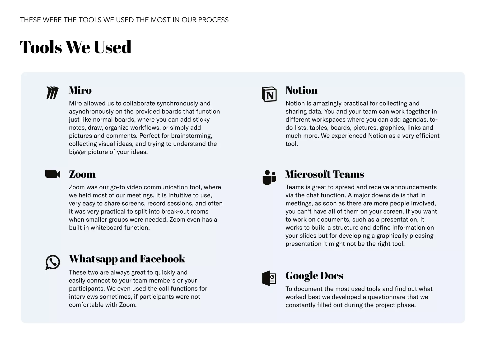 37
Miro Notion
Microsoft Teams
Google Docs
Whatsapp and Facebook
Zoom
Miro allowed us to collaborate synchronously and
asynchronously on the provided boards that function
just like normal boards, where you can add sticky
notes, draw, organize workflows, or simply add
pictures and comments. Perfect for brainstorming,
collecting visual ideas, and trying to understand the
bigger picture of your ideas.
Notion is amazingly practical for collecting and
sharing data. You and your team can work together in
different workspaces where you can add agendas, to-
do lists, tables, boards, pictures, graphics, links and
much more. We experienced Notion as a very efficient
tool.
To document the most used tools and find out what
worked best we developed a questionnare that we
constantly filled out during the project phase.
Zoom was our go-to video communication tool, where
we held most of our meetings. It is intuitive to use,
very easy to share screens, record sessions, and often
it was very practical to split into break-out rooms
when smaller groups were needed. Zoom even has a
built in whiteboard function.
These two are always great to quickly and
easily connect to your team members or your
participants. We even used the call functions for
interviews sometimes, if participants were not
comfortable with Zoom.
Teams is great to spread and receive announcements
via the chat function. A major downside is that in
meetings, as soon as there are more people involved,
you can‘t have all of them on your screen. If you want
to work on documents, such as a presentation, it
works to build a structure and define information on
your slides but for developing a graphically pleasing
presentation it might not be the right tool.
Tools We Used
THESE WERE THE TOOLS WE USED THE MOST IN OUR PROCESS
 