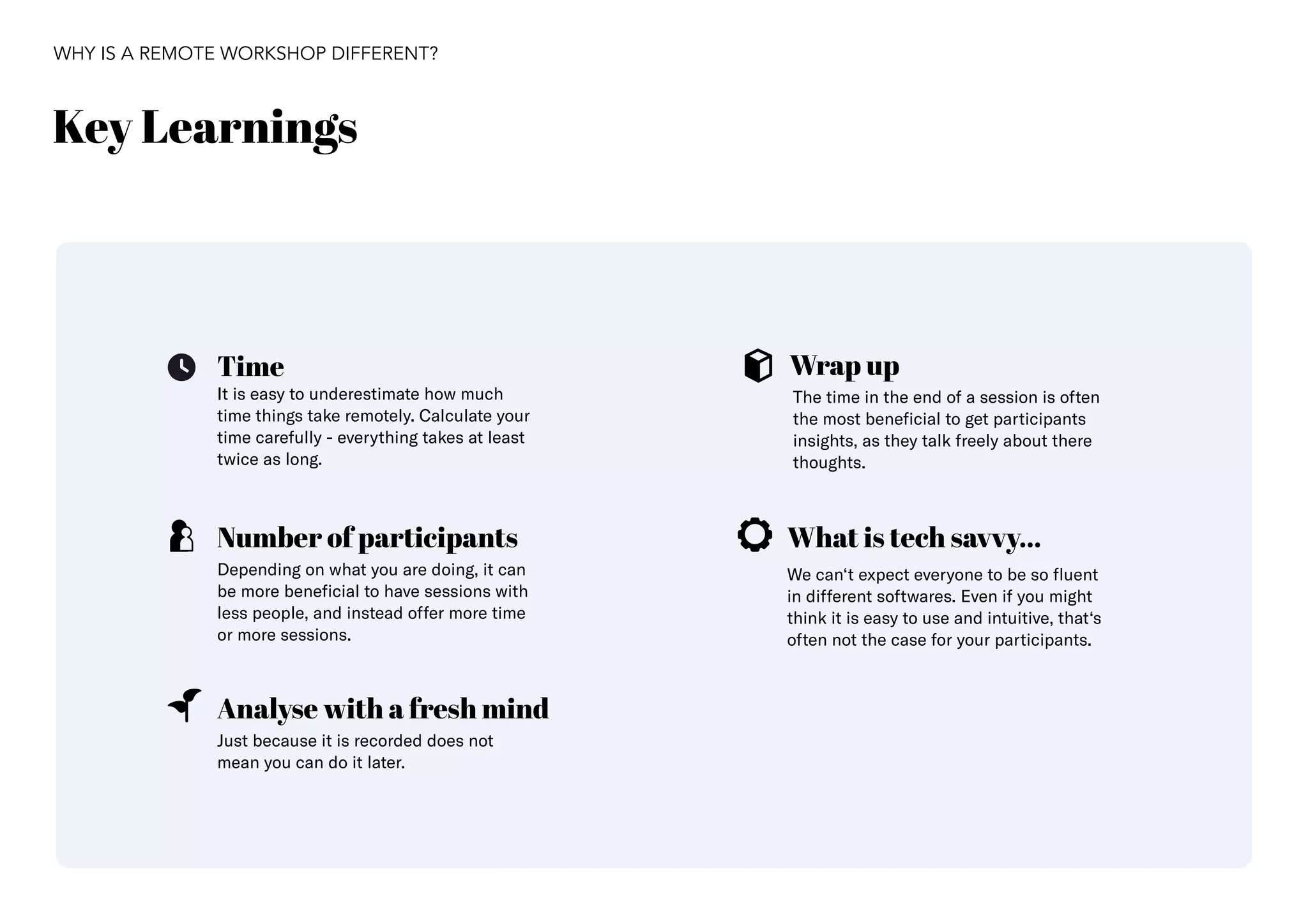 38
Key Learnings
WHY IS A REMOTE WORKSHOP DIFFERENT?
Time
What is tech savvy...
Analyse with a fresh mind
Wrap up
Number of participants
The time in the end of a session is often
the most beneficial to get participants
insights, as they talk freely about there
thoughts.
Just because it is recorded does not
mean you can do it later.
Depending on what you are doing, it can
be more beneficial to have sessions with
less people, and instead offer more time
or more sessions.
It is easy to underestimate how much
time things take remotely. Calculate your
time carefully - everything takes at least
twice as long.
We can‘t expect everyone to be so fluent
in different softwares. Even if you might
think it is easy to use and intuitive, that‘s
often not the case for your participants.
 