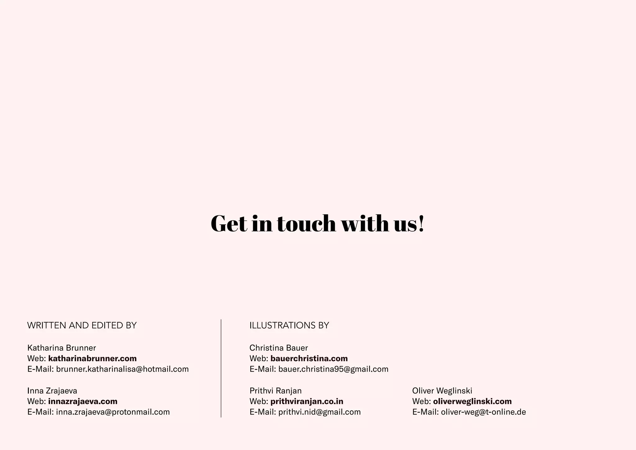 40
WRITTEN AND EDITED BY ILLUSTRATIONS BY
Inna Zrajaeva
Web: innazrajaeva.com
E-Mail: inna.zrajaeva@protonmail.com
Christina Bauer
Web: bauerchristina.com
E-Mail: bauer.christina95@gmail.com
Prithvi Ranjan
Web: prithviranjan.co.in
E-Mail: prithvi.nid@gmail.com
Oliver Weglinski
Web: oliverweglinski.com
E-Mail: oliver-weg@t-online.de
Get in touch with us!
Katharina Brunner
Web: katharinabrunner.com
E-Mail: brunner.katharinalisa@hotmail.com
 