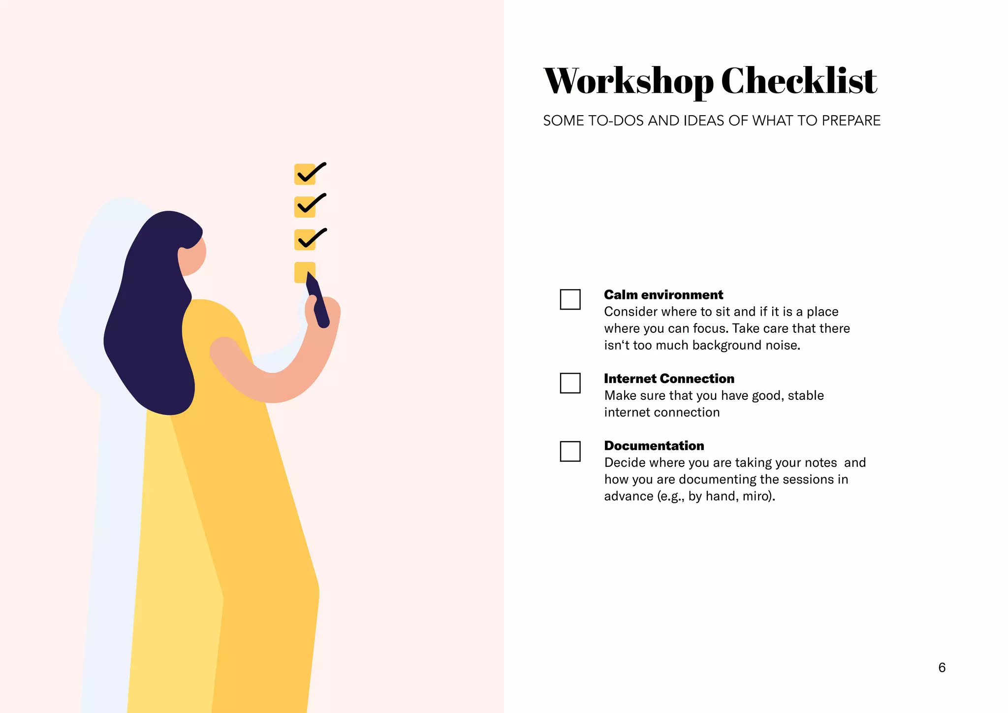 6
Workshop Checklist
SOME TO-DOS AND IDEAS OF WHAT TO PREPARE
Calm environment​
Consider where to sit and if it is a place
where you can focus. Take care that there
isn‘t too much background noise.
Internet Connection​
Make sure that you have good, stable
internet connection
Documentation
Decide where you are taking your notes and
how you are documenting the sessions in
advance (e.g., by hand, miro).
 