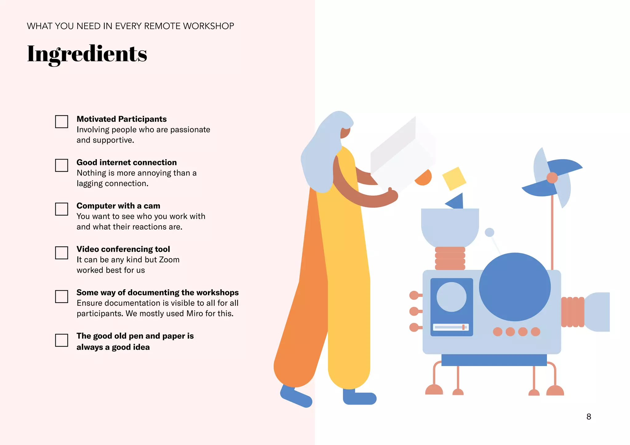 8
WHAT YOU NEED IN EVERY REMOTE WORKSHOP
Ingredients
Motivated Participants
Involving people who are passionate
and supportive.
Good internet connection
Nothing is more annoying than a
lagging connection.
Computer with a cam
You want to see who you work with
and what their reactions are.
Video conferencing tool
It can be any kind but Zoom
worked best for us
Some way of documenting the workshops
Ensure documentation is visible to all for all
participants. We mostly used Miro for this.
The good old pen and paper is
always a good idea
 