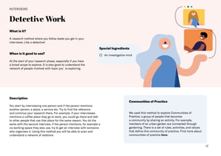17
Detective Work
INTERVIEWS
Description
You start by interviewing one person and if the person mentions
another person, a place, a service etc. Try to find the reference
and continue your research there. For example, if your interviewee
mentions a coffee place they go to work, you could go there and talk
to other people that use that place for the same reason. You do the
same with the second interview, if the person mentions, for example a
co-working space they also use, try to get an interview with someone
who organises it. Using this method you will be able to scan and
understand a network of relations
Communities of Practice
We used this method to explore Communities of
Practice, a group of people that becomes
a community by sharing an activity. For example,
members of an urban garden are connected through
gardening. There is a set of rules, activities, and values
that define this community of practice. Find more about
communities of practice here.
An investigative mind
Special Ingredients
What is it?
A research method where you follow leads you get in your
interviews. Like a detective!
When is it good to use?
At the start of your research phase, especially if you have
a broad scope to explore. It is also good to understand the
network of people involved with topic you´re exploring.
 