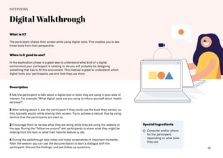 19
Digital Walkthrough​
INTERVIEWS
What is it?
The participant shares their screen while using digital tools. This enables you to see
these tools from their perspective.
Description
1 Ask the participant to talk about a digital tool or tools they are using in your area of
interest. For example “What digital tools are you using to inform yourself about health
services?“​.
2 After talking about it, ask the participant if they could use the tools they named, as
they typically would, while sharing their screen. Try to achieve a natural flow by using
devices that the participants are used to.
3 Encourage them to narrate what they are doing while they are using the website or
the app. During the "follow me around" ask participants to share what they might be
missing from the tool, or what their favorite feature is, etc.
4 During the walkthrough take notes and make screenshots of important moments.
After the session you can use the documentation to start a dialogue with the
participant, discuss the findings, and ask follow up questions.
When is it good to use?
In the exploration phase is a great way to understand what kind of a digital
environment your participant is existing in. As you will probably be designing
something that has to fit this enviroment. This method is great to understand which
digital tools your participants use and how they use them.
Computer and/or phone
for the participant,
depending on what tools
they use
Special Ingredients
 