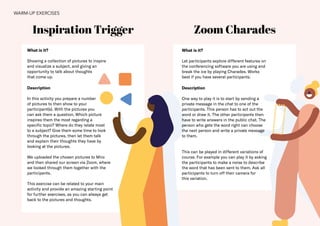 22
Zoom Charades
What is it?
Showing a collection of pictures to inspire
and visualize a subject, and giving an
opportunity to talk about thoughts
that come up.
Description
In this activity you prepare a number
of pictures to then show to your
participant(s). With the pictures you
can ask them a question. Which picture
inspires them the most regarding a
specific topic? Where do they relate most
to a subject? Give them some time to look
through the pictures, then let them talk
and explain their thoughts they have by
looking at the pictures.
We uploaded the chosen pictures to Miro
and then shared our screen via Zoom, where
we looked through them together with the
participants.
This exercise can be related to your main
activity and provide an amazing starting point
for further exercises, as you can always get
back to the pictures and thoughts.
Inspiration Trigger
What is it?
Let participants explore different features on
the conferencing software you are using and
break the ice by playing Charades. Works
best if you have several participants.
Description
One way to play it is to start by sending a
private message in the chat to one of the
participants. This person has to act out the
word or draw it. The other participants then
have to write answers in the public chat. The
person who gets the word right can choose
the next person and write a private message
to them.
This can be played in different variations of
course. For example you can play it by asking
the participants to make a noise to describe
the word that has been sent to them. Ask all
participants to turn off their camera for
this variation.
WARM-UP EXERCISES
 