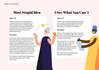 23
Most Stupid Idea I See What You Can´t
What is it?
Come up with the most stupid idea for
a problem solution. This can help you to
look at problems from a different angle
and understand that every idea should be
embraced. It can even help you later to
build on these ideas, as it is a very
different approach.
Description
Start the activity by explaining a problem to
your participants: Let‘s say you are in the
city center, the battery of your phone is
dead, and you desperately need to charge
it. Now, give them five minutes to come up
with the most stupid solutions they can think
of for this problem. They can scribble and
sketch them on a piece of paper then show
them later, or just write them in the chat of
Zoom or whatever software you're using.
This method is really helpful to get started
and let everyone relax, as it can be
quite funny.
What is it?
This activity is usually unrelated to the project
but it is still a very good method for breaking
the ice and letting participants learn a bit
about who is with them in the session.
Description
Tell your participants to look at and memorize
everyone in the session. Give them about two
minutes to do so. In the meantime, decide
who should draw whom.
Next tell them to turn off their
cameras. As soon as everyone
is ready, give each of the
participants the name of another
participant, and instruct them to
draw this specific person.
After about three minutes everyone
can share their drawings.
WARM-UP EXERCISES
 
