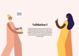 29
Validation 1
After the inspiration portion is over and you have
analyzed the collected information and ideas, you will
be able to define distinct directions. It helps to get
feedback on these directions either from participants
of this first phase or it can be equally beneficial to
involve new ones as they see things from a new and
different angle.
 