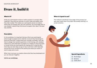 33
Draw it, build it
IDEATION WORKSHOP
What is it?
Invite your participants to draw or build a product or concept. After
creating it, they send you pictures or a short video and explain what
they have created. This makes your participants actual co-creators
where they can display their very own solutions. You encourage them to
use whatever material they find around to explain their idea in the best
way possible.
When is it good to use?
This method is beneficial at any stage of the process, but
was used mostly when the project was already evolving in a
certain direction.
Description
In this workshop it is important that you inform your participants
early enough to prepare some material, to ensure they have things to
draw and build with. Locate where your concept is situated. Then ask
them to design their perfect experience in this framing, with whatever
material you instructed them to prepare. It is helpful to share the tasks
on screen while your participants are creating and if using the Miro
timer they can even keep an eye on how much time is left. Calculate
around five to ten minutes for this activity and share your audio on
zoom to play some music.
When time is out your co-creators share what they have developed and
you can discuss it together.
Link to our workshops.
Pen & Paper
Scissors
Crafty Stuff
Special Ingredients
 