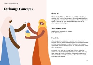 34
Exchange Concepts
IDEATION WORKSHOP
What is it?
This can be the follow up of the “draw it, build it“ method, if you
included more than one participant. It points out weaknesses and
strengths of the concepts they designed, and often brings another
level to it. You can get their perspective on what they see as
advantages or disadvantages.
When is it good to use?
As a follow-up method to the “draw it,
build it“ technique.
Description
After your participants created a concept, have shared their
thoughts, and you've discussed it, they then exchange the concepts
and each of them builds on the idea of the other. You give them
another 5-10 minutes where you share the task on screen as well as
some funky music.
Encourage them to be very critical. After the time is out they
explain what they found. Let them take pictures or film what they
have, so you can collect the material and possibly share it with
others. In the discussion they can also just use their cameras to
share what they've done.
 