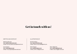 40
WRITTEN AND EDITED BY ILLUSTRATIONS BY
Inna Zrajaeva
Web: innazrajaeva.com
E-Mail: inna.zrajaeva@protonmail.com
Christina Bauer
Web: bauerchristina.com
E-Mail: bauer.christina95@gmail.com
Prithvi Ranjan
Web: prithviranjan.co.in
E-Mail: prithvi.nid@gmail.com
Oliver Weglinski
Web: oliverweglinski.com
E-Mail: oliver-weg@t-online.de
Get in touch with us!
Katharina Brunner
Web: katharinabrunner.com
E-Mail: brunner.katharinalisa@hotmail.com
 