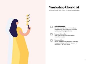 6
Workshop Checklist
SOME TO-DOS AND IDEAS OF WHAT TO PREPARE
Calm environment​
Consider where to sit and if it is a place
where you can focus. Take care that there
isn‘t too much background noise.
Internet Connection​
Make sure that you have good, stable
internet connection
Documentation
Decide where you are taking your notes and
how you are documenting the sessions in
advance (e.g., by hand, miro).
 