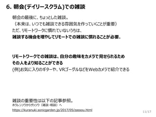 /17
6. 朝会(デイリースクラム)での雑談
11
朝会の最後に、ちょっとした雑談。
（本来は、いつでも雑談できる雰囲気を作っていくことが重要）
ただ、リモートワークに慣れていないうちは、
雑談する機会を増やしてリモートでの雑談に慣れることが必要。
リモートワークでの雑談は、自分の趣味をカメラで見せられるため
その人をより知ることができる
(例)お気に入りのギターや、VRゴーグルなどをWebカメラで紹介できる
雑談の重要性は以下の記事参照。
ホウレンソウからザッソウ（雑談・相談）へ
https://kuranuki.sonicgarden.jp/2017/05/zassou.html
 