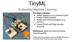 TinyML
Embedded Machine Learning
Pre-flight checklist:
● Solder headers to mic breakout board
● Install STM32CubeIDE
● Install serial terminal program (e.g.
PuTTY)
● Create Gmail and Edge Impulse
accounts
Worksheet: github.com/ShawnHymel/ei-
keyword-spotting
These slides are released under the CC BY 4.0 license.
Find them here: bit.ly/remoticon-tinyml-slides
 