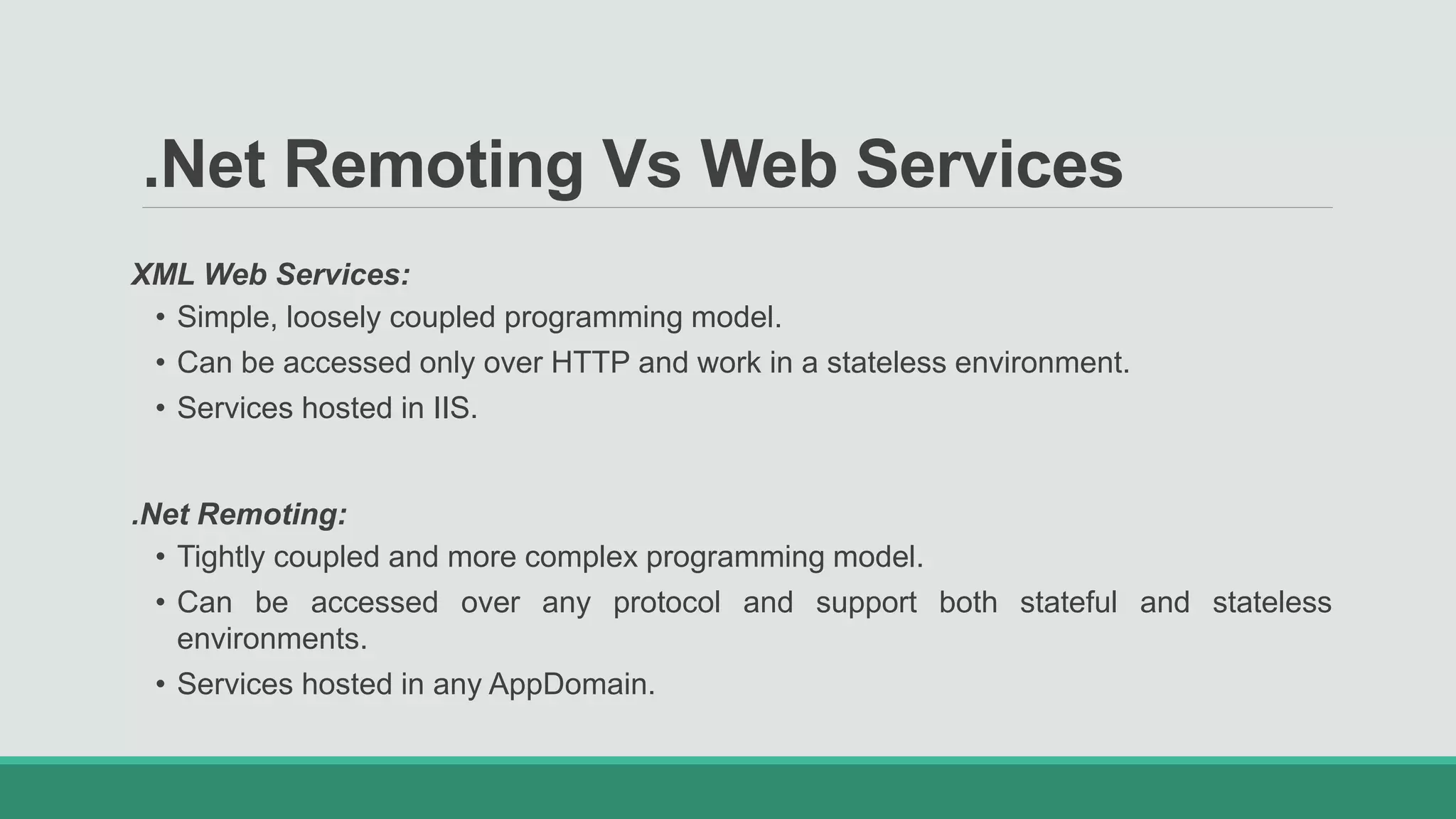 .Net Remoting Vs Web Services
XML Web Services:
• Simple, loosely coupled programming model.
• Can be accessed only over HTTP and work in a stateless environment.
• Services hosted in IIS.
.Net Remoting:
• Tightly coupled and more complex programming model.
• Can be accessed over any protocol and support both stateful and stateless
environments.
• Services hosted in any AppDomain.
 
