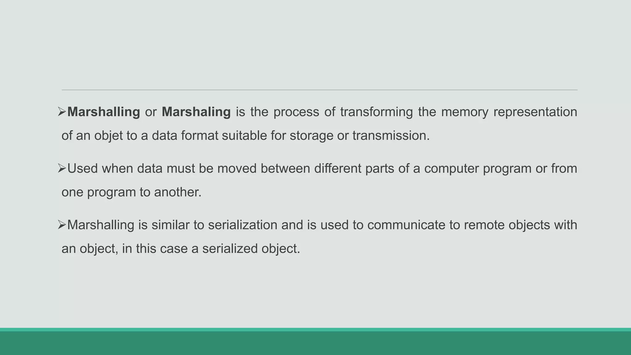 Marshalling or Marshaling is the process of transforming the memory representation
of an objet to a data format suitable for storage or transmission.
Used when data must be moved between different parts of a computer program or from
one program to another.
Marshalling is similar to serialization and is used to communicate to remote objects with
an object, in this case a serialized object.
 