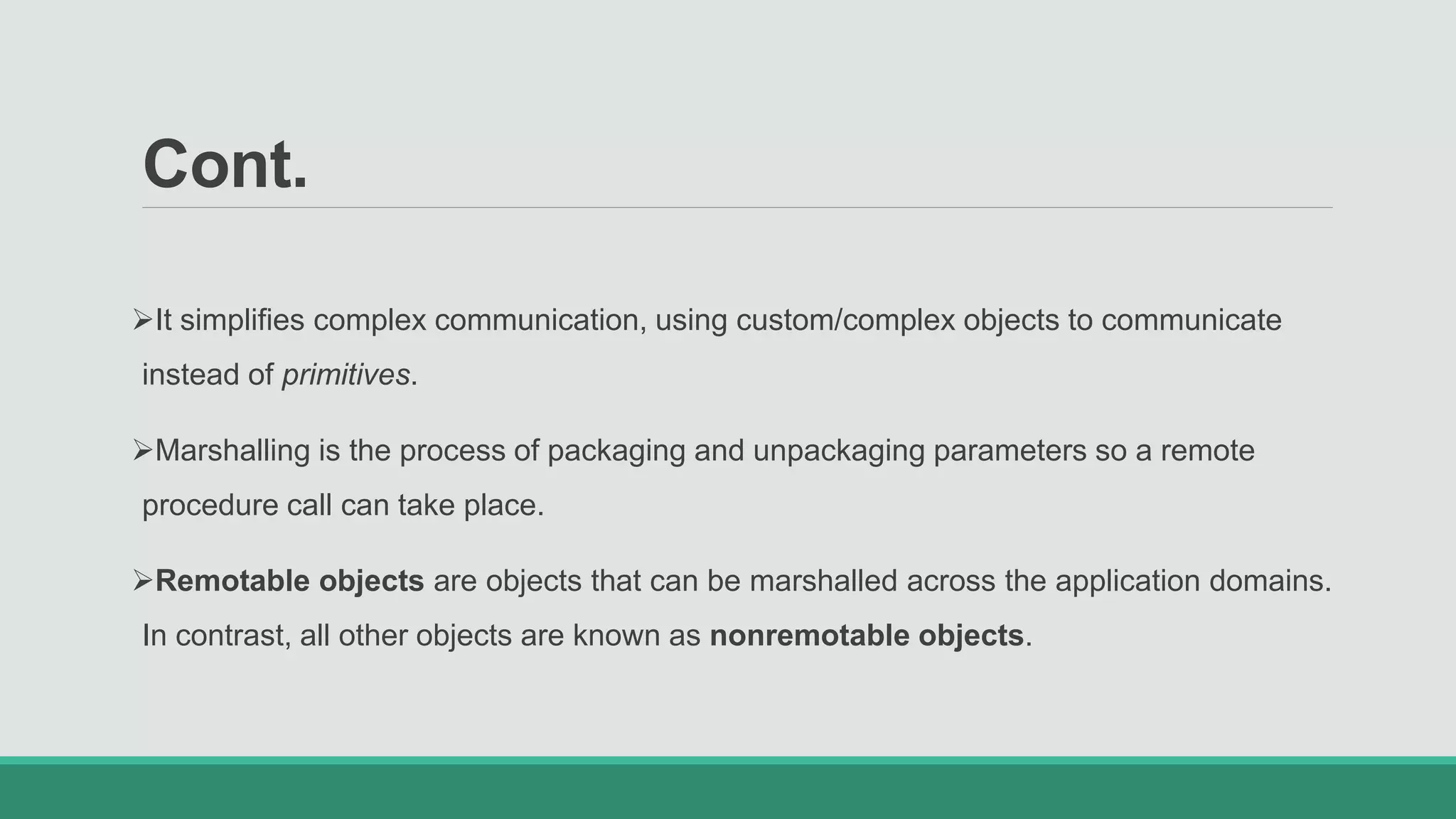 Cont.
It simplifies complex communication, using custom/complex objects to communicate
instead of primitives.
Marshalling is the process of packaging and unpackaging parameters so a remote
procedure call can take place.
Remotable objects are objects that can be marshalled across the application domains.
In contrast, all other objects are known as nonremotable objects.
 