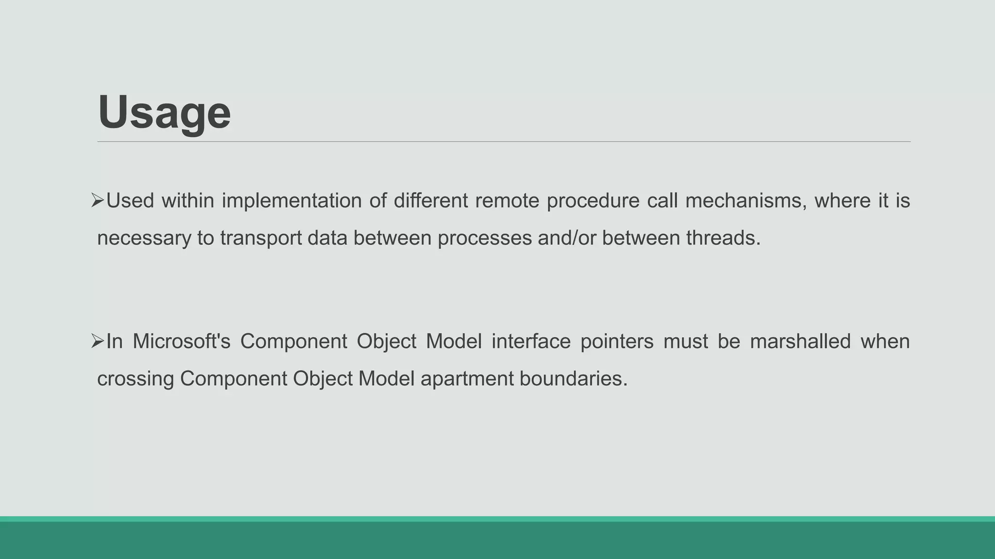 Usage
Used within implementation of different remote procedure call mechanisms, where it is
necessary to transport data between processes and/or between threads.
In Microsoft's Component Object Model interface pointers must be marshalled when
crossing Component Object Model apartment boundaries.
 