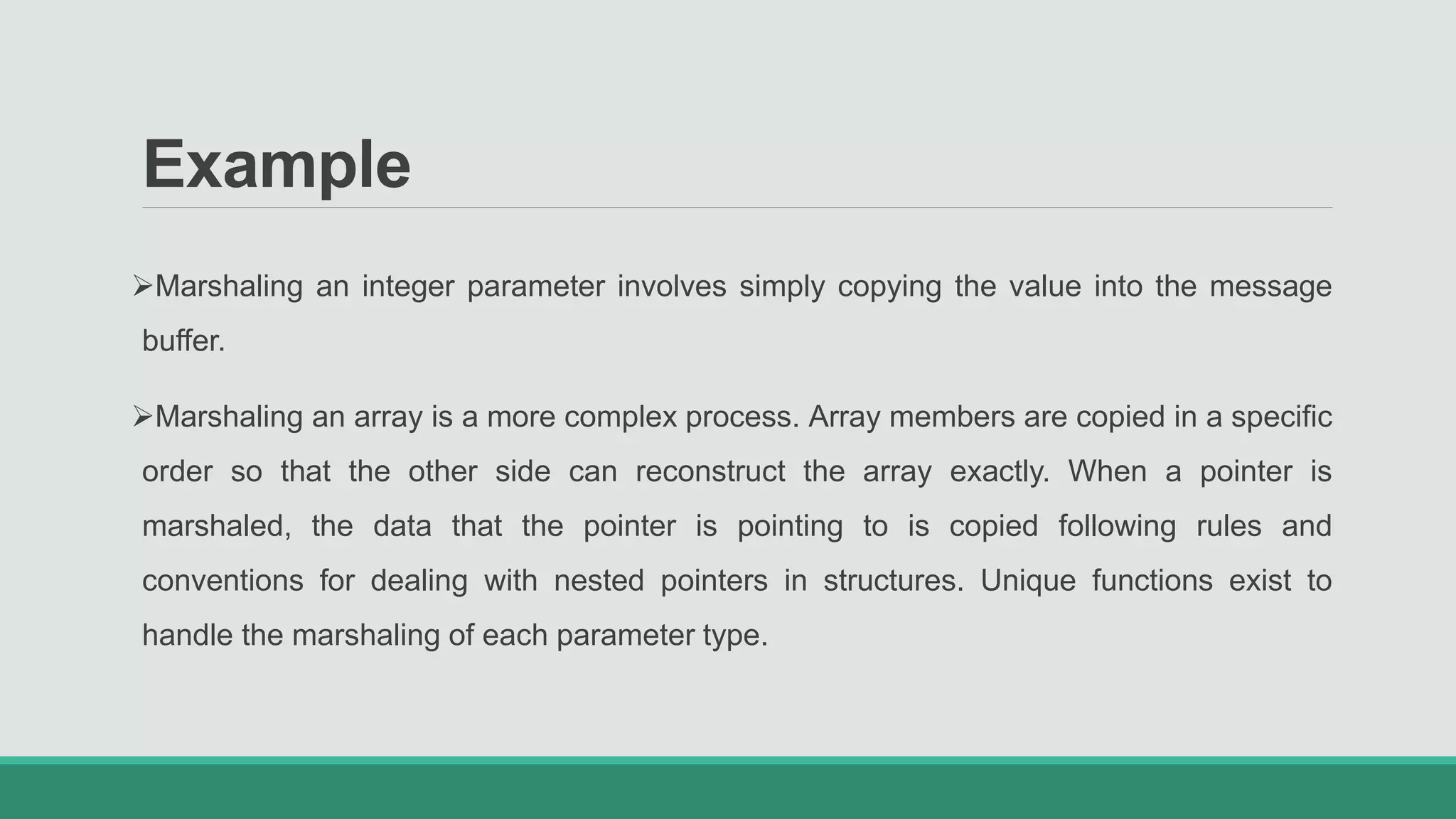 Example
Marshaling an integer parameter involves simply copying the value into the message
buffer.
Marshaling an array is a more complex process. Array members are copied in a specific
order so that the other side can reconstruct the array exactly. When a pointer is
marshaled, the data that the pointer is pointing to is copied following rules and
conventions for dealing with nested pointers in structures. Unique functions exist to
handle the marshaling of each parameter type.
 
