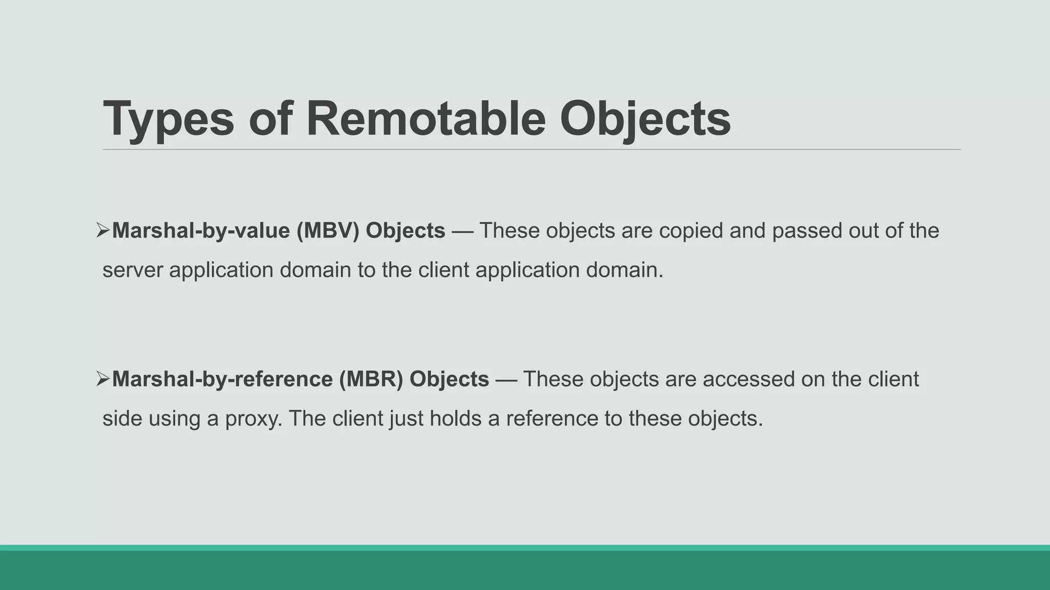 Types of Remotable Objects
Marshal-by-value (MBV) Objects — These objects are copied and passed out of the
server application domain to the client application domain.
Marshal-by-reference (MBR) Objects — These objects are accessed on the client
side using a proxy. The client just holds a reference to these objects.
 
