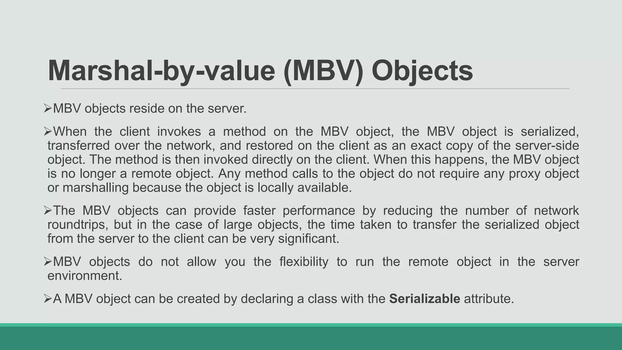 Marshal-by-value (MBV) Objects
MBV objects reside on the server.
When the client invokes a method on the MBV object, the MBV object is serialized,
transferred over the network, and restored on the client as an exact copy of the server-side
object. The method is then invoked directly on the client. When this happens, the MBV object
is no longer a remote object. Any method calls to the object do not require any proxy object
or marshalling because the object is locally available.
The MBV objects can provide faster performance by reducing the number of network
roundtrips, but in the case of large objects, the time taken to transfer the serialized object
from the server to the client can be very significant.
MBV objects do not allow you the flexibility to run the remote object in the server
environment.
A MBV object can be created by declaring a class with the Serializable attribute.
 