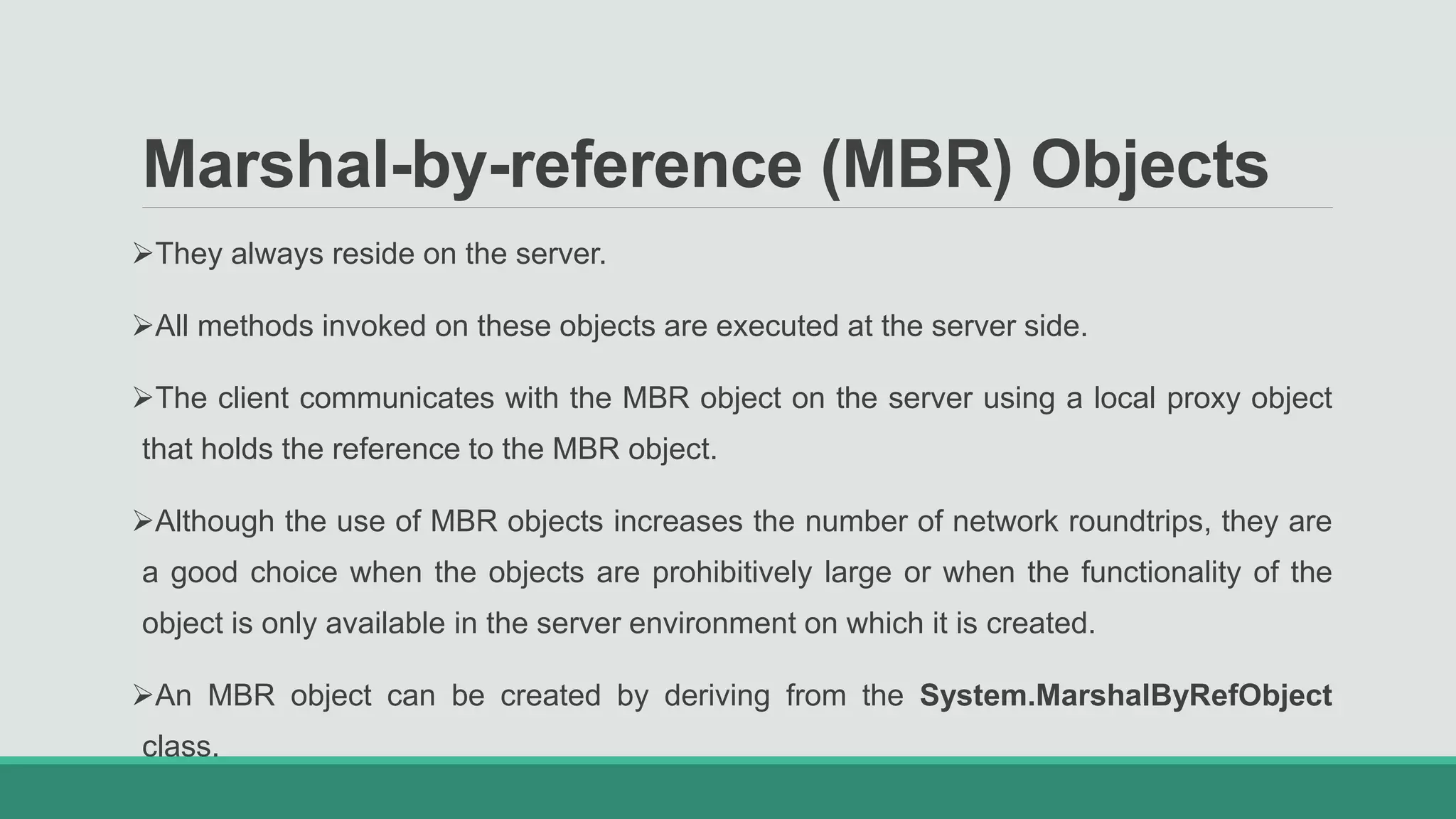 Marshal-by-reference (MBR) Objects
They always reside on the server.
All methods invoked on these objects are executed at the server side.
The client communicates with the MBR object on the server using a local proxy object
that holds the reference to the MBR object.
Although the use of MBR objects increases the number of network roundtrips, they are
a good choice when the objects are prohibitively large or when the functionality of the
object is only available in the server environment on which it is created.
An MBR object can be created by deriving from the System.MarshalByRefObject
class.
 