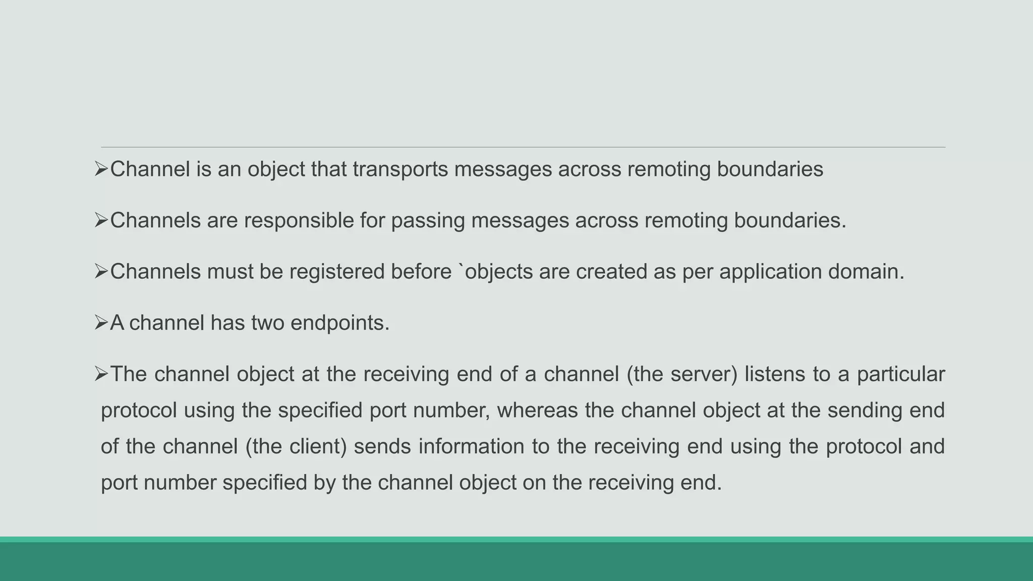 Channel is an object that transports messages across remoting boundaries
Channels are responsible for passing messages across remoting boundaries.
Channels must be registered before `objects are created as per application domain.
A channel has two endpoints.
The channel object at the receiving end of a channel (the server) listens to a particular
protocol using the specified port number, whereas the channel object at the sending end
of the channel (the client) sends information to the receiving end using the protocol and
port number specified by the channel object on the receiving end.
 