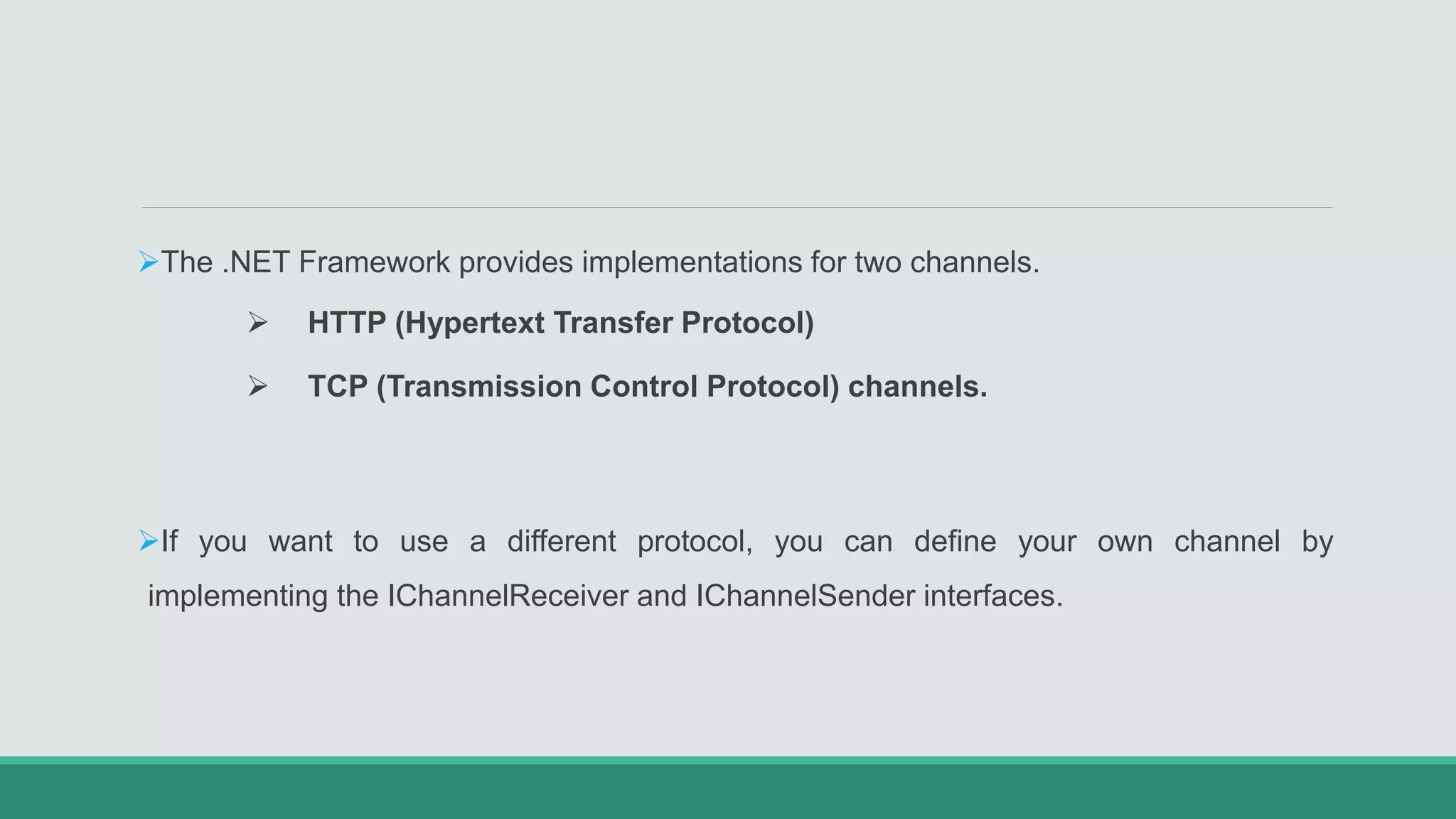 The .NET Framework provides implementations for two channels.
 HTTP (Hypertext Transfer Protocol)
 TCP (Transmission Control Protocol) channels.
If you want to use a different protocol, you can define your own channel by
implementing the IChannelReceiver and IChannelSender interfaces.
 