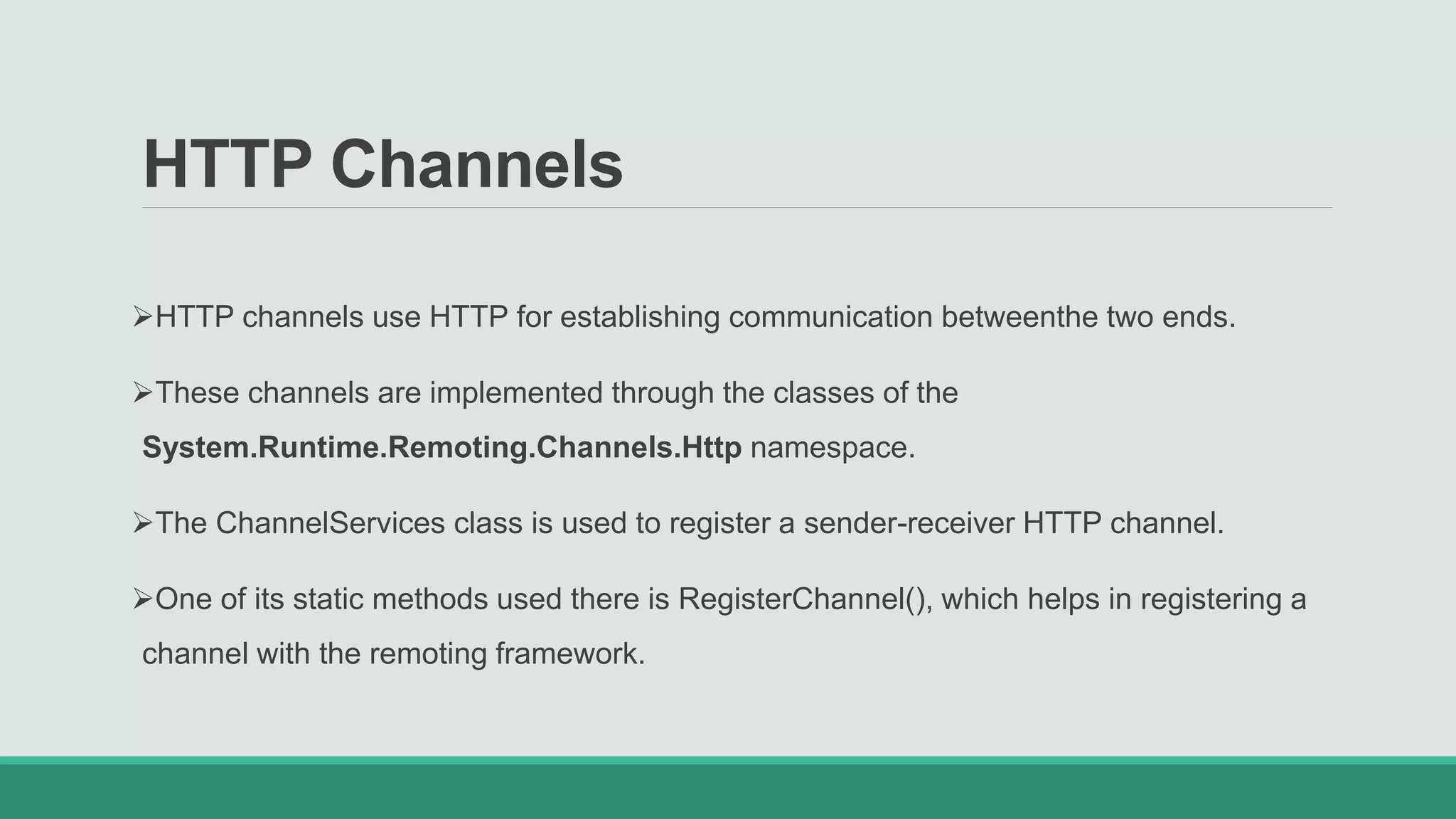 HTTP Channels
HTTP channels use HTTP for establishing communication betweenthe two ends.
These channels are implemented through the classes of the
System.Runtime.Remoting.Channels.Http namespace.
The ChannelServices class is used to register a sender-receiver HTTP channel.
One of its static methods used there is RegisterChannel(), which helps in registering a
channel with the remoting framework.
 