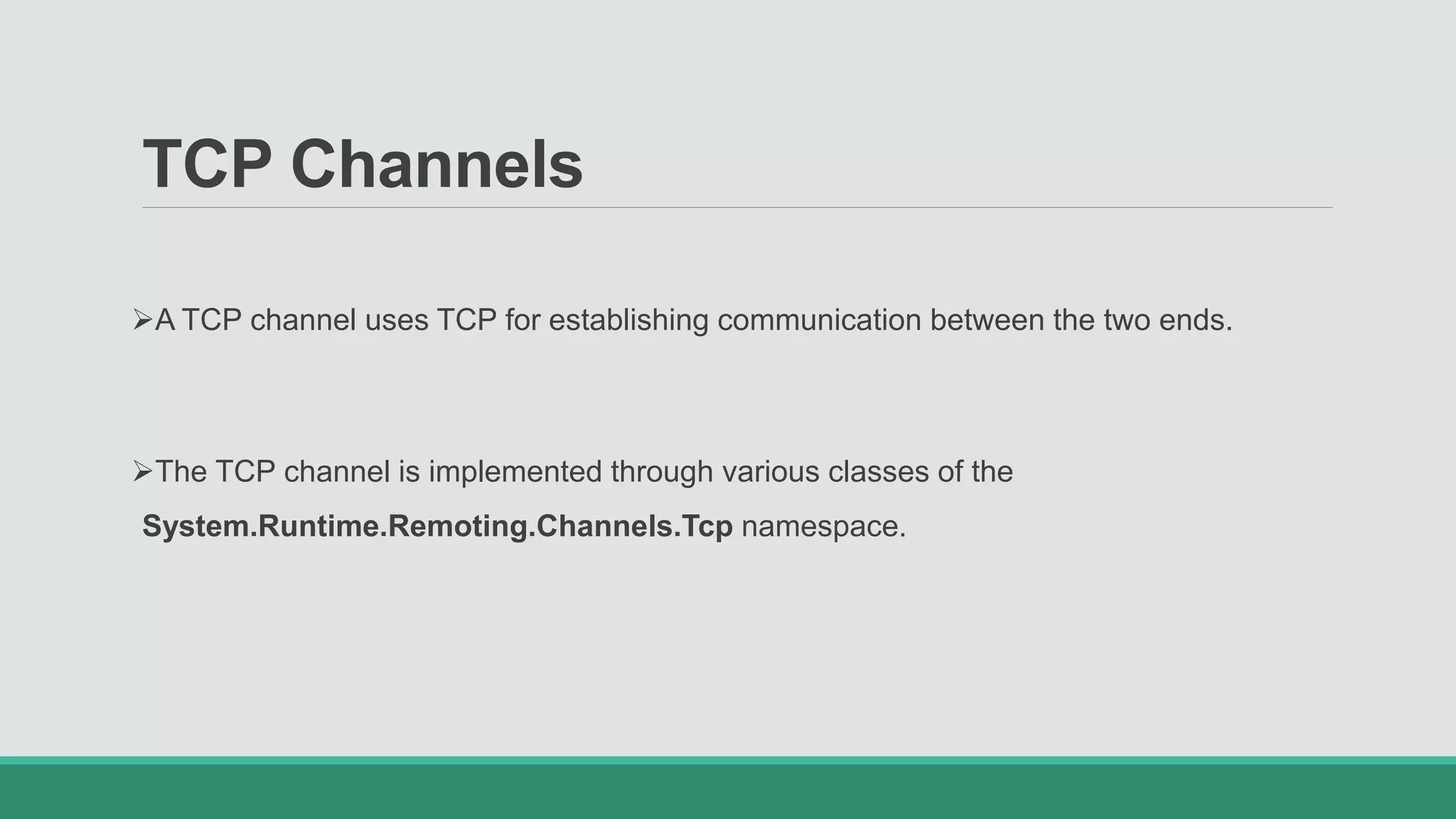 TCP Channels
A TCP channel uses TCP for establishing communication between the two ends.
The TCP channel is implemented through various classes of the
System.Runtime.Remoting.Channels.Tcp namespace.
 