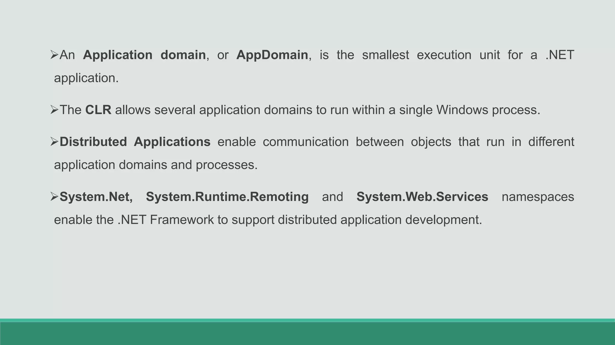 An Application domain, or AppDomain, is the smallest execution unit for a .NET
application.
The CLR allows several application domains to run within a single Windows process.
Distributed Applications enable communication between objects that run in different
application domains and processes.
System.Net, System.Runtime.Remoting and System.Web.Services namespaces
enable the .NET Framework to support distributed application development.
 