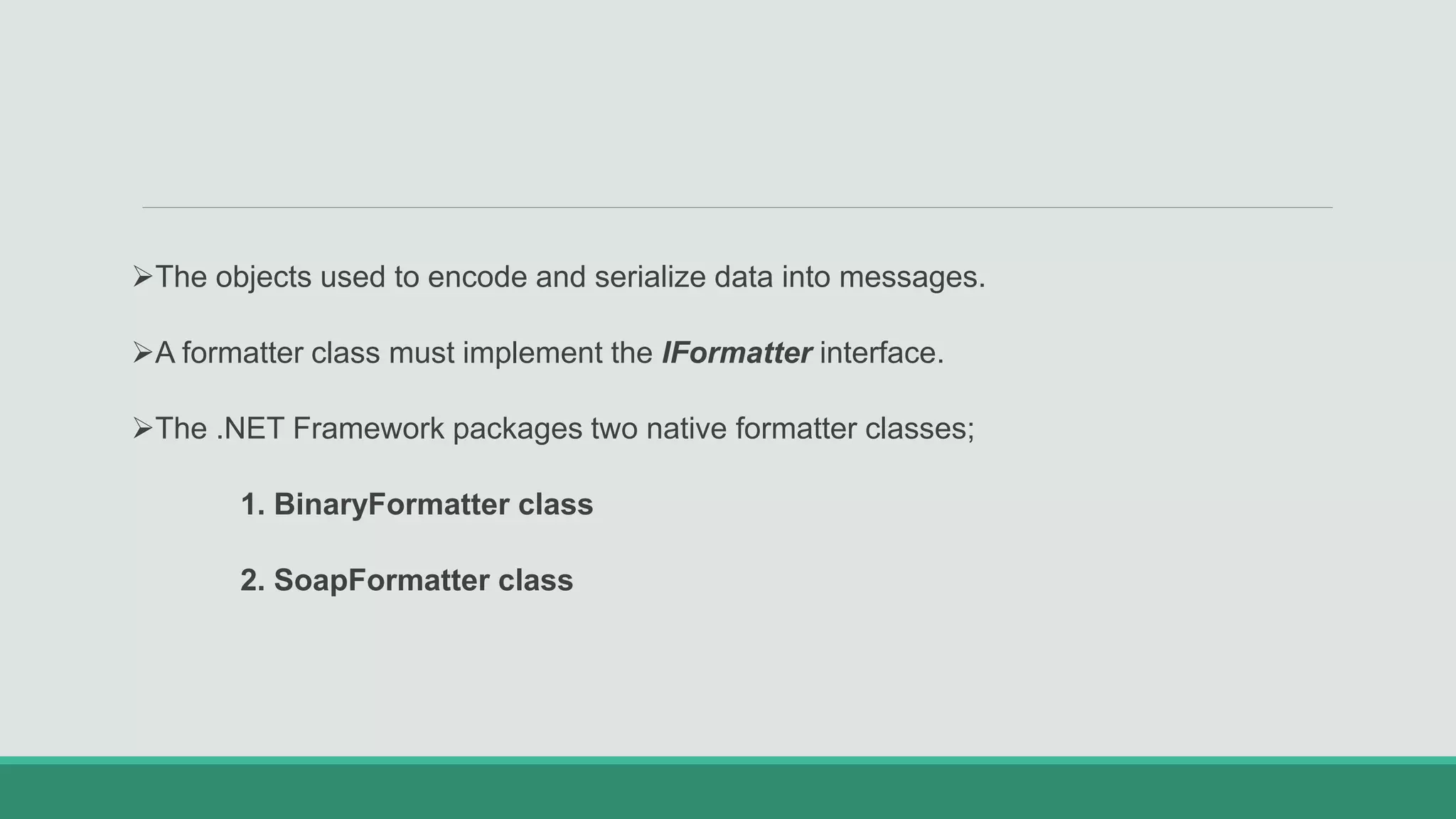 The objects used to encode and serialize data into messages.
A formatter class must implement the IFormatter interface.
The .NET Framework packages two native formatter classes;
1. BinaryFormatter class
2. SoapFormatter class
 
