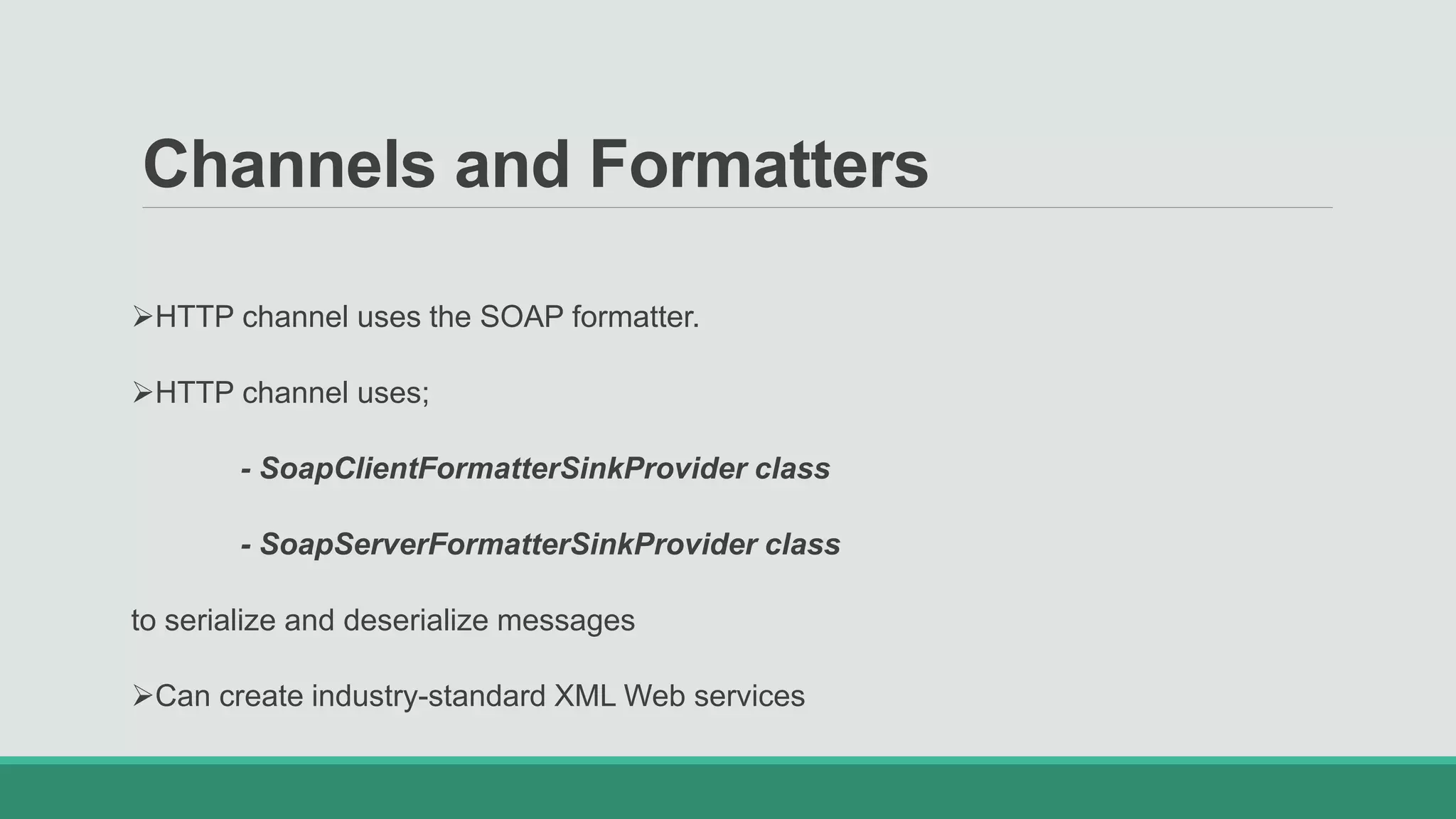 Channels and Formatters
HTTP channel uses the SOAP formatter.
HTTP channel uses;
- SoapClientFormatterSinkProvider class
- SoapServerFormatterSinkProvider class
to serialize and deserialize messages
Can create industry-standard XML Web services
 