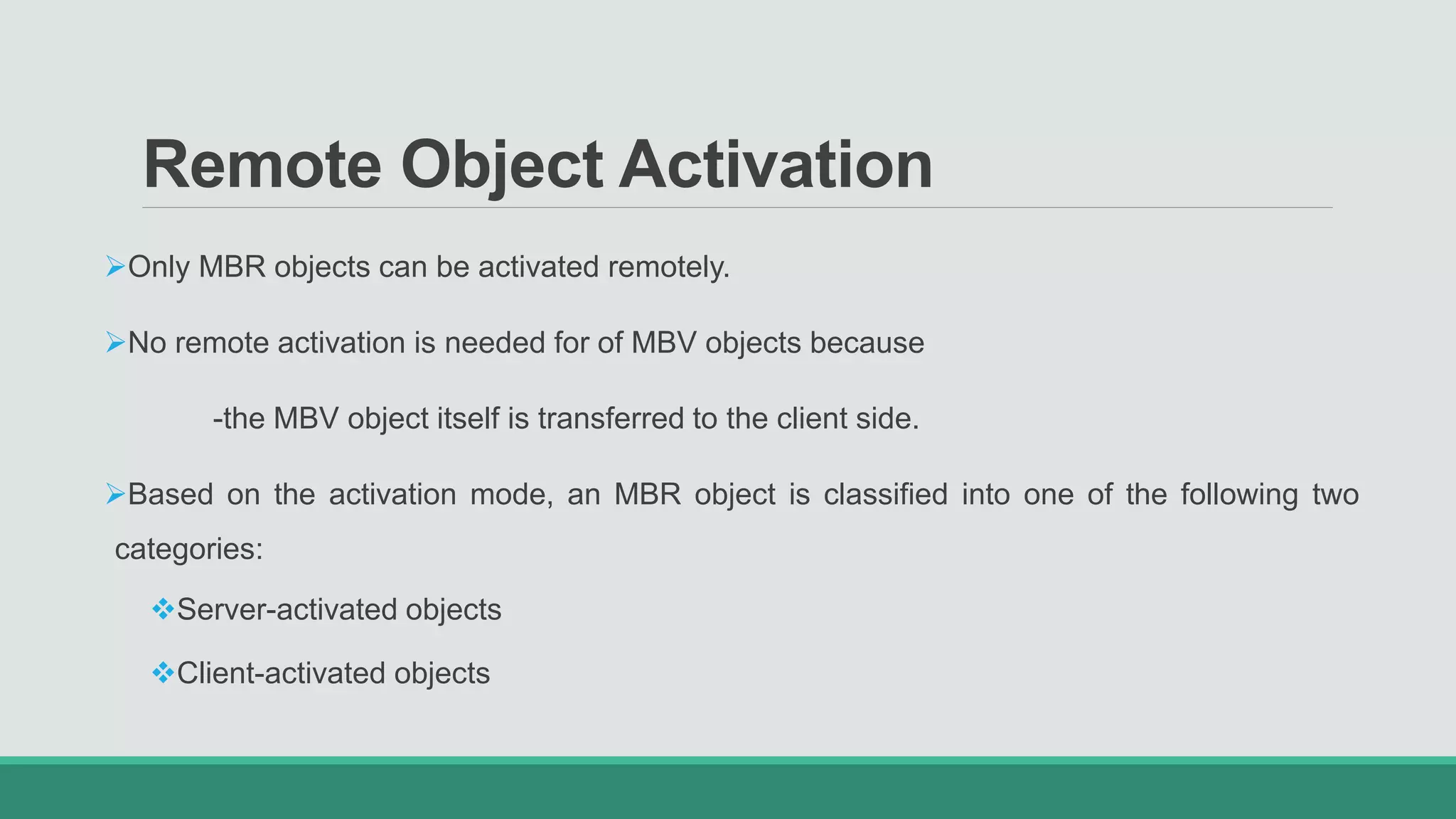 Remote Object Activation
Only MBR objects can be activated remotely.
No remote activation is needed for of MBV objects because
-the MBV object itself is transferred to the client side.
Based on the activation mode, an MBR object is classified into one of the following two
categories:
Server-activated objects
Client-activated objects
 