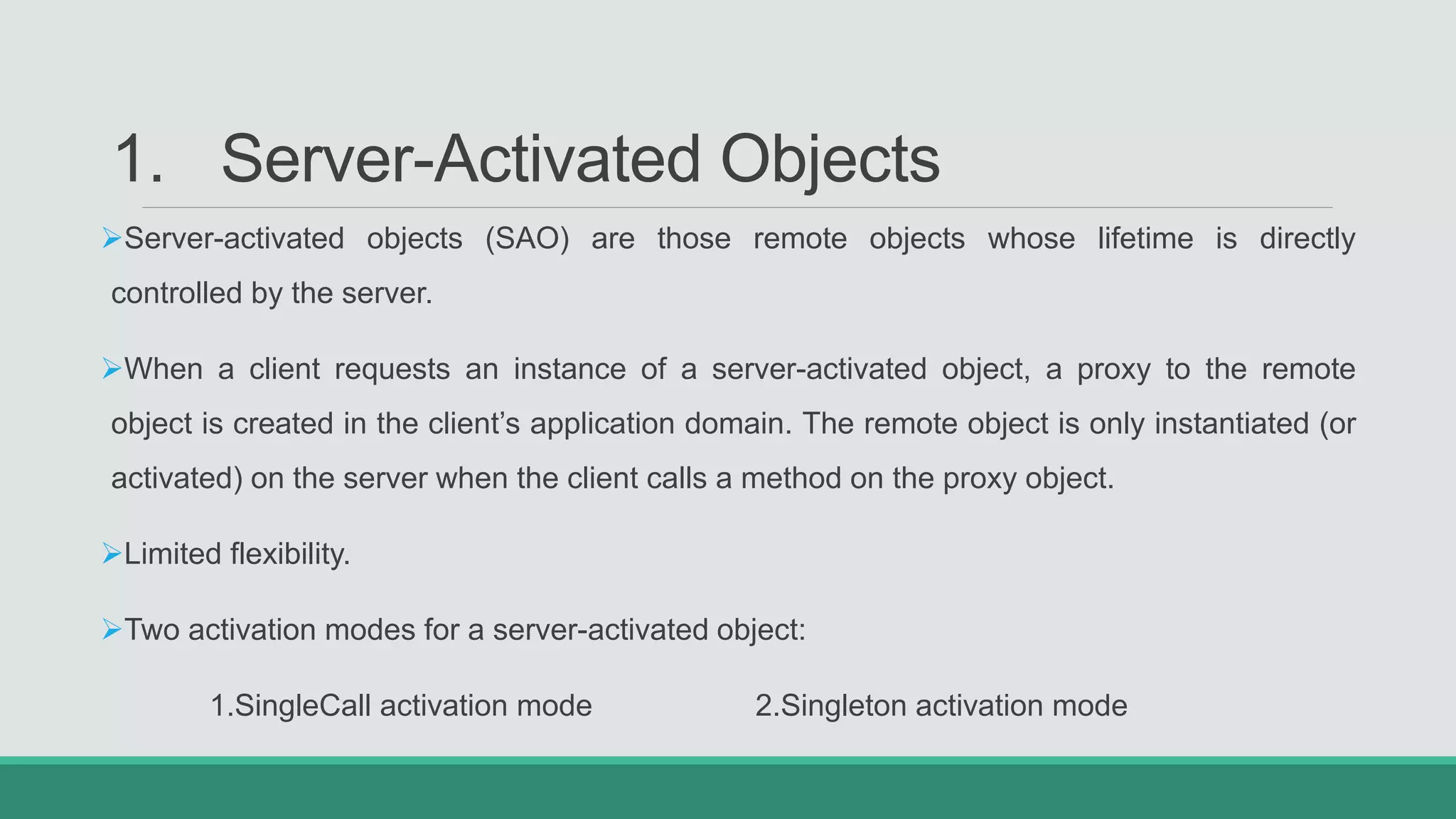 1. Server-Activated Objects
Server-activated objects (SAO) are those remote objects whose lifetime is directly
controlled by the server.
When a client requests an instance of a server-activated object, a proxy to the remote
object is created in the client’s application domain. The remote object is only instantiated (or
activated) on the server when the client calls a method on the proxy object.
Limited flexibility.
Two activation modes for a server-activated object:
1.SingleCall activation mode 2.Singleton activation mode
 