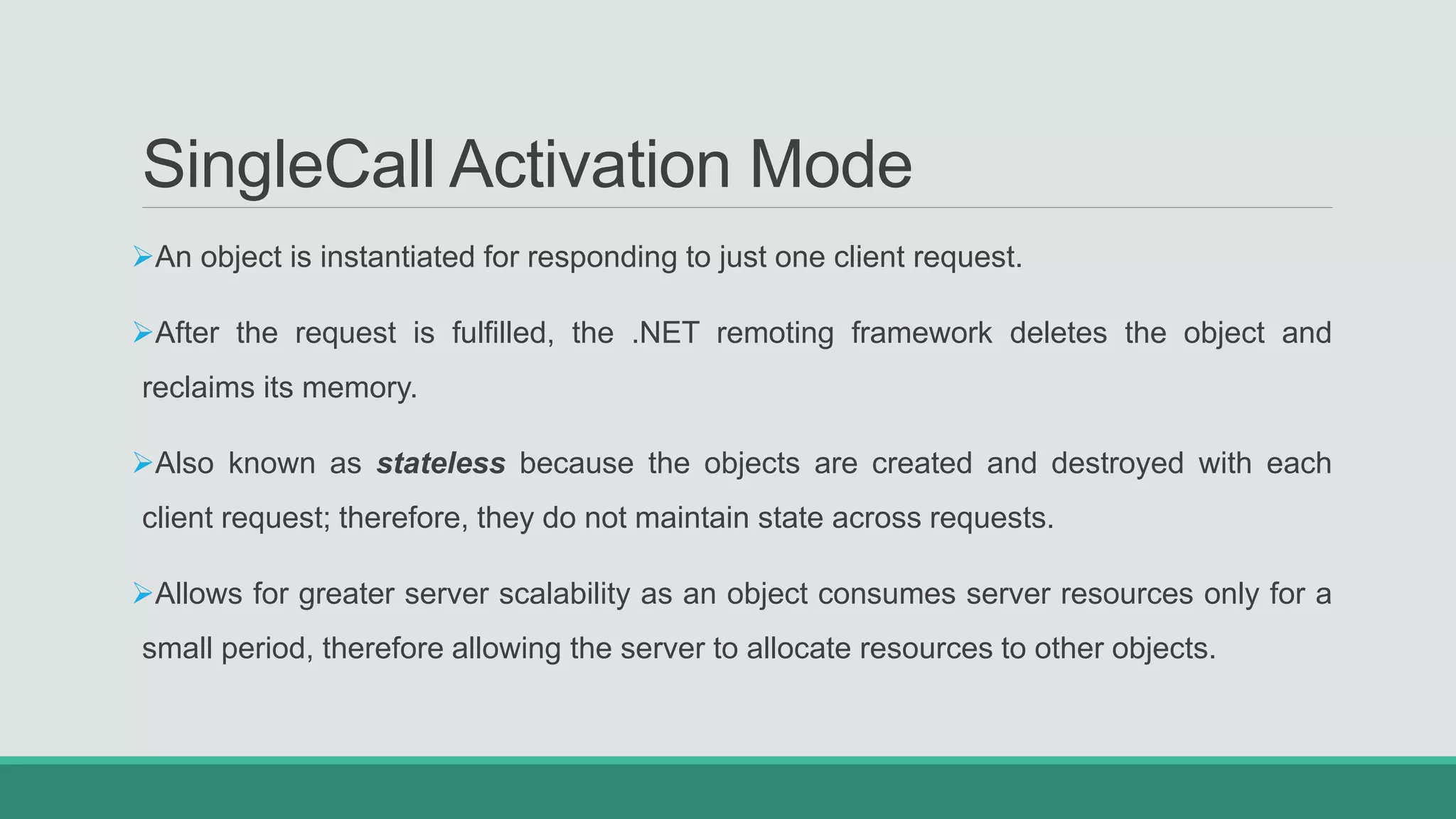 SingleCall Activation Mode
An object is instantiated for responding to just one client request.
After the request is fulfilled, the .NET remoting framework deletes the object and
reclaims its memory.
Also known as stateless because the objects are created and destroyed with each
client request; therefore, they do not maintain state across requests.
Allows for greater server scalability as an object consumes server resources only for a
small period, therefore allowing the server to allocate resources to other objects.
 