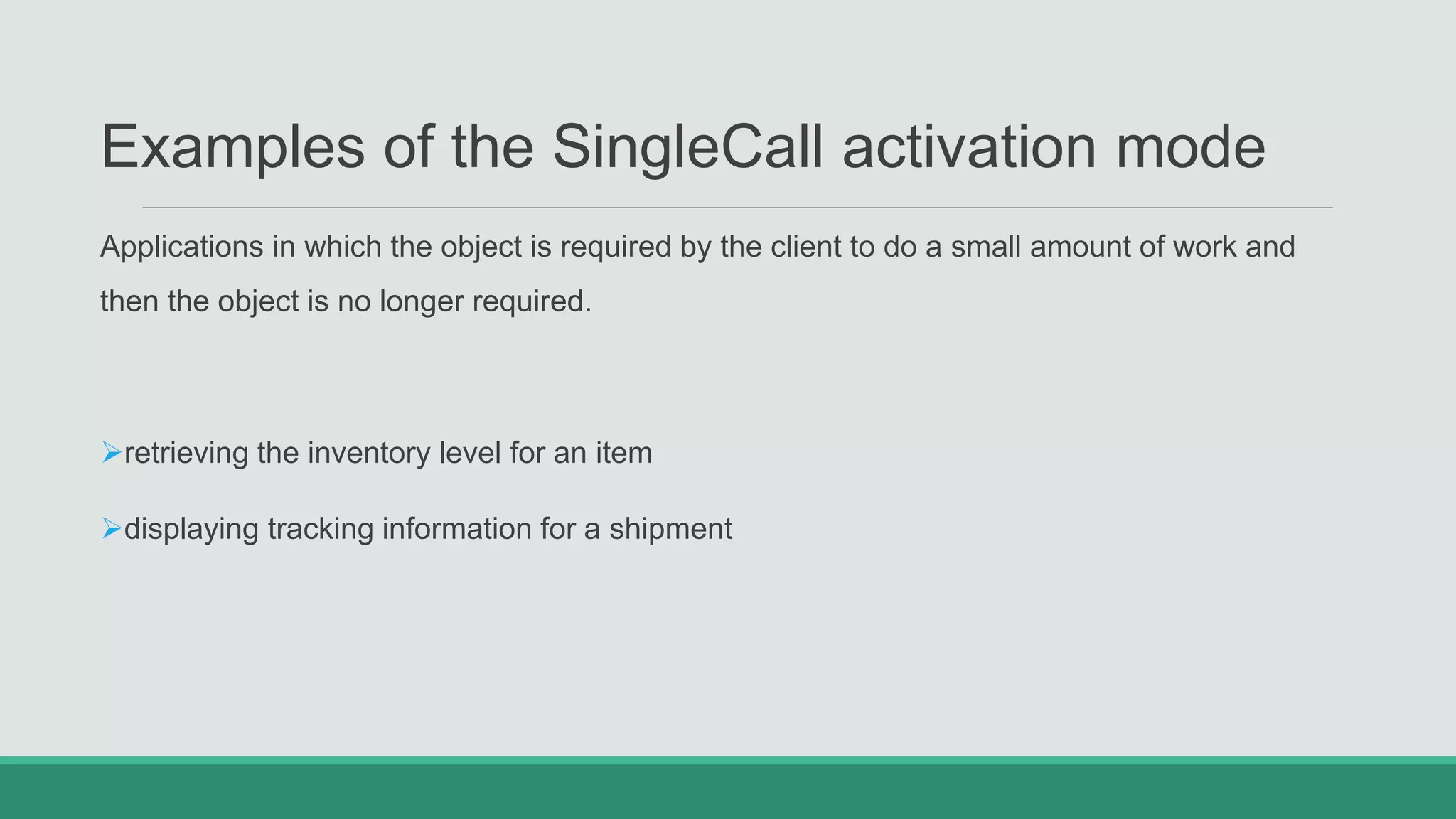 Examples of the SingleCall activation mode
Applications in which the object is required by the client to do a small amount of work and
then the object is no longer required.
retrieving the inventory level for an item
displaying tracking information for a shipment
 