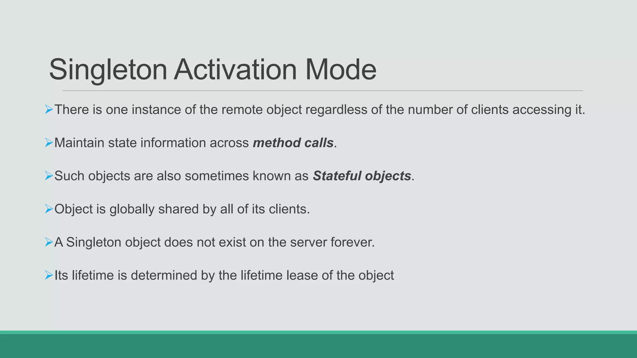 Singleton Activation Mode
There is one instance of the remote object regardless of the number of clients accessing it.
Maintain state information across method calls.
Such objects are also sometimes known as Stateful objects.
Object is globally shared by all of its clients.
A Singleton object does not exist on the server forever.
Its lifetime is determined by the lifetime lease of the object
 