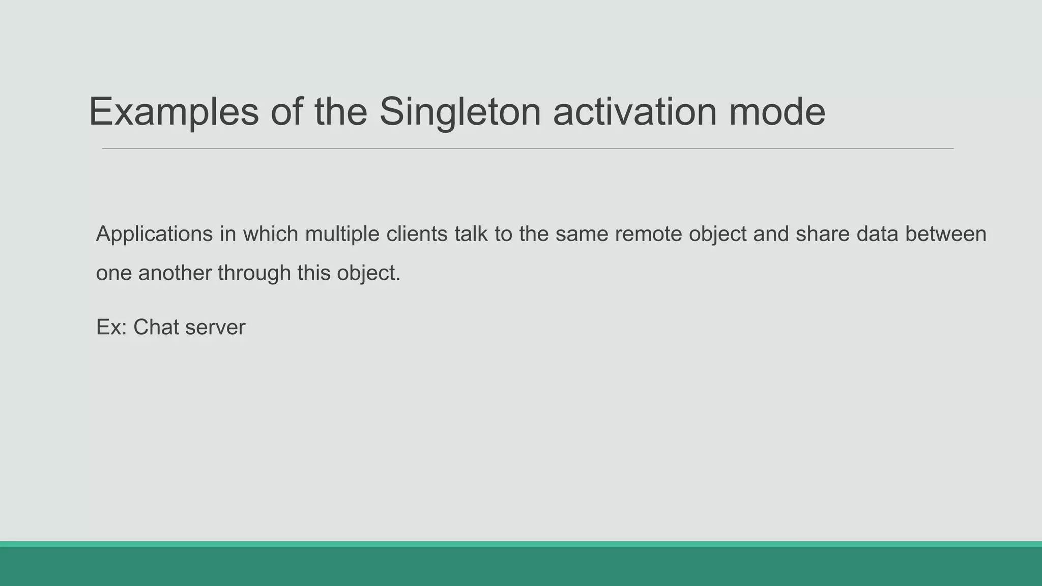 Examples of the Singleton activation mode
Applications in which multiple clients talk to the same remote object and share data between
one another through this object.
Ex: Chat server
 