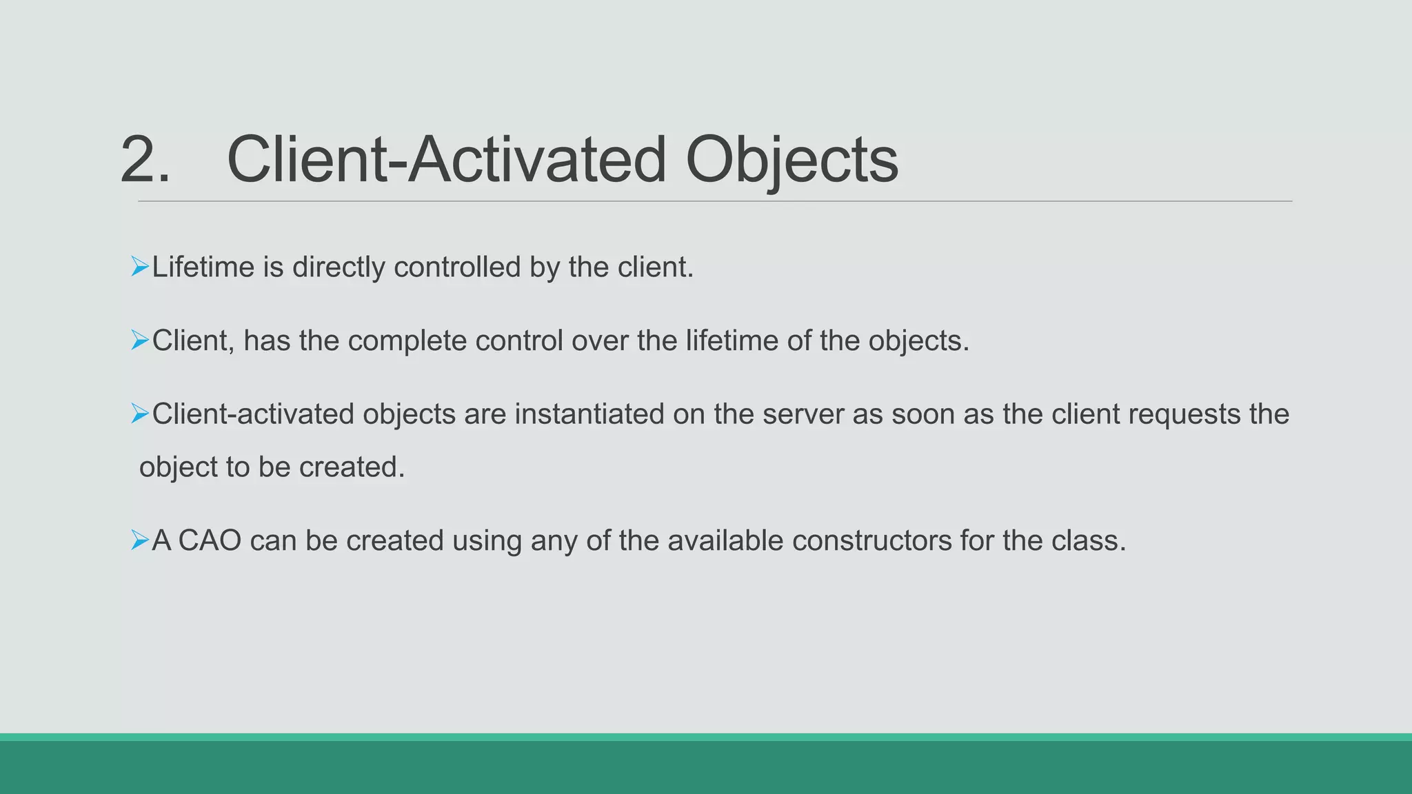 2. Client-Activated Objects
Lifetime is directly controlled by the client.
Client, has the complete control over the lifetime of the objects.
Client-activated objects are instantiated on the server as soon as the client requests the
object to be created.
A CAO can be created using any of the available constructors for the class.
 