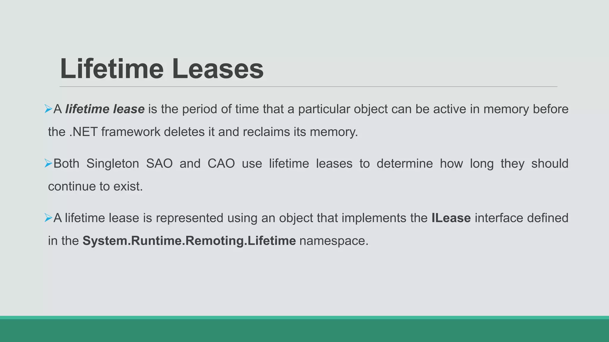 Lifetime Leases
A lifetime lease is the period of time that a particular object can be active in memory before
the .NET framework deletes it and reclaims its memory.
Both Singleton SAO and CAO use lifetime leases to determine how long they should
continue to exist.
A lifetime lease is represented using an object that implements the ILease interface defined
in the System.Runtime.Remoting.Lifetime namespace.
 