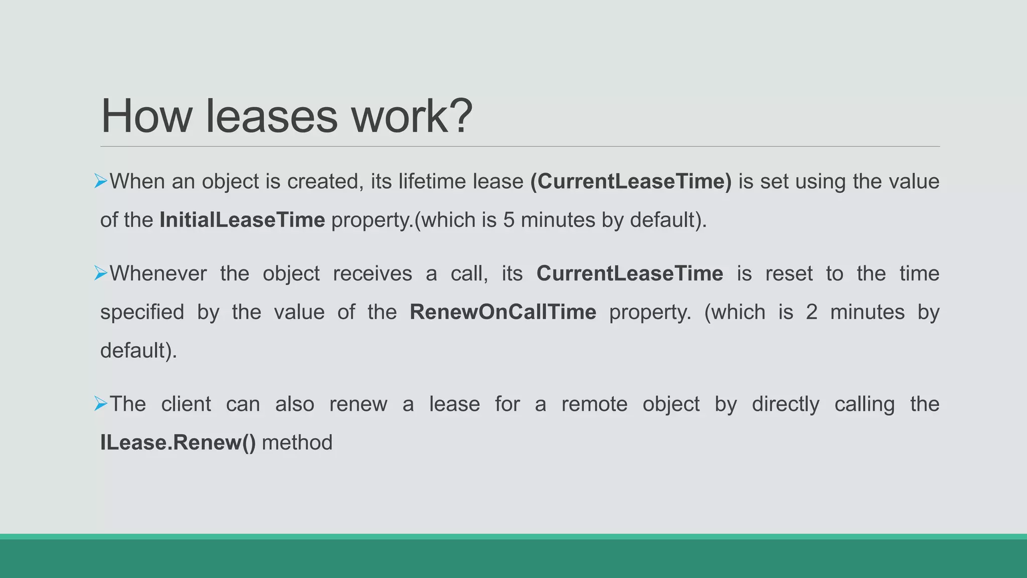 How leases work?
When an object is created, its lifetime lease (CurrentLeaseTime) is set using the value
of the InitialLeaseTime property.(which is 5 minutes by default).
Whenever the object receives a call, its CurrentLeaseTime is reset to the time
specified by the value of the RenewOnCallTime property. (which is 2 minutes by
default).
The client can also renew a lease for a remote object by directly calling the
ILease.Renew() method
 