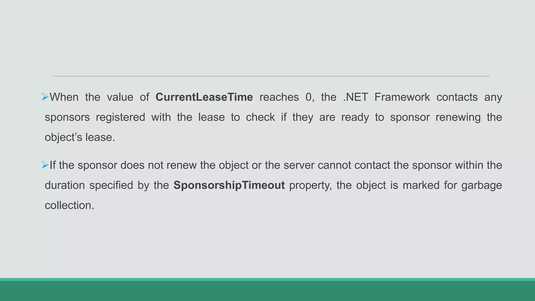When the value of CurrentLeaseTime reaches 0, the .NET Framework contacts any
sponsors registered with the lease to check if they are ready to sponsor renewing the
object’s lease.
If the sponsor does not renew the object or the server cannot contact the sponsor within the
duration specified by the SponsorshipTimeout property, the object is marked for garbage
collection.
 
