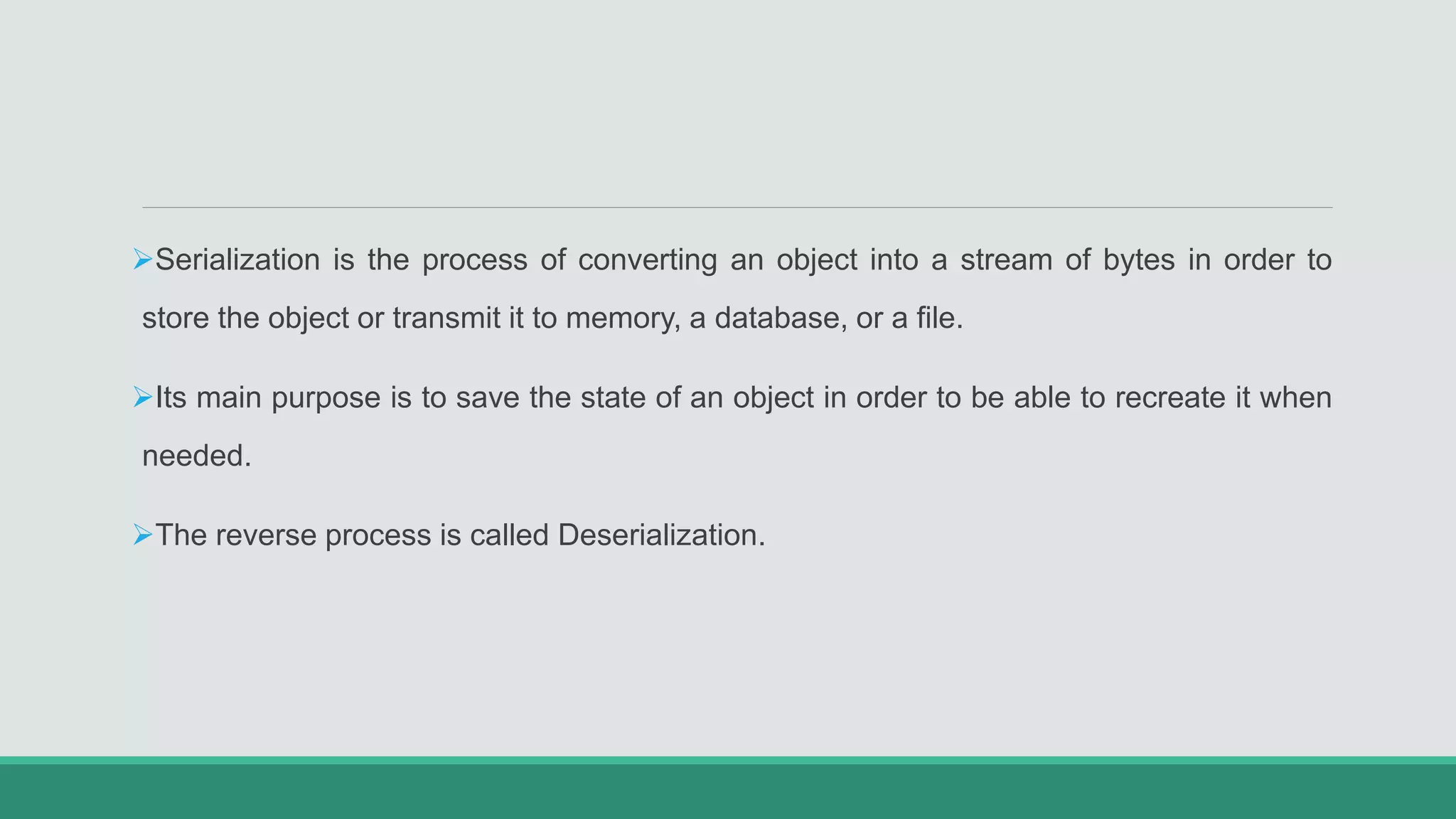 Serialization is the process of converting an object into a stream of bytes in order to
store the object or transmit it to memory, a database, or a file.
Its main purpose is to save the state of an object in order to be able to recreate it when
needed.
The reverse process is called Deserialization.
 