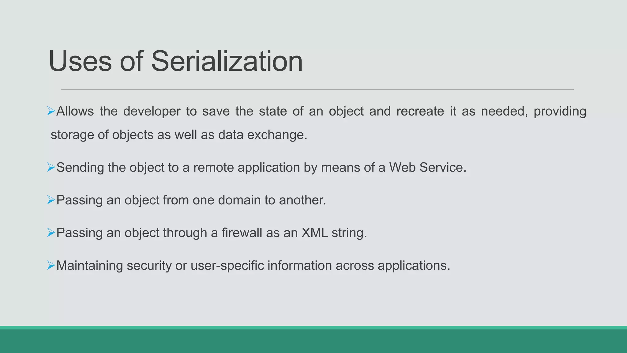Uses of Serialization
Allows the developer to save the state of an object and recreate it as needed, providing
storage of objects as well as data exchange.
Sending the object to a remote application by means of a Web Service.
Passing an object from one domain to another.
Passing an object through a firewall as an XML string.
Maintaining security or user-specific information across applications.
 