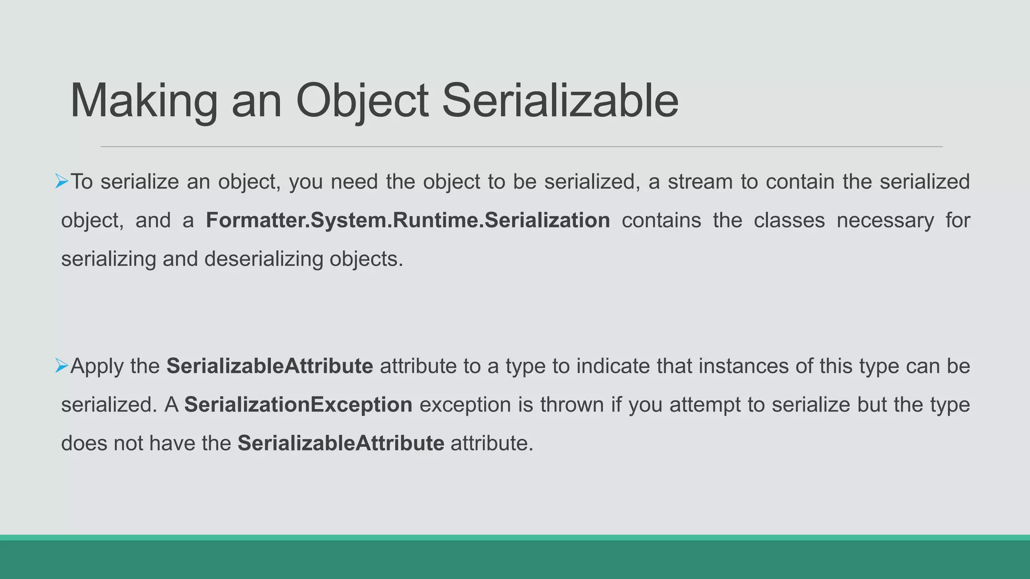Making an Object Serializable
To serialize an object, you need the object to be serialized, a stream to contain the serialized
object, and a Formatter.System.Runtime.Serialization contains the classes necessary for
serializing and deserializing objects.
Apply the SerializableAttribute attribute to a type to indicate that instances of this type can be
serialized. A SerializationException exception is thrown if you attempt to serialize but the type
does not have the SerializableAttribute attribute.
 