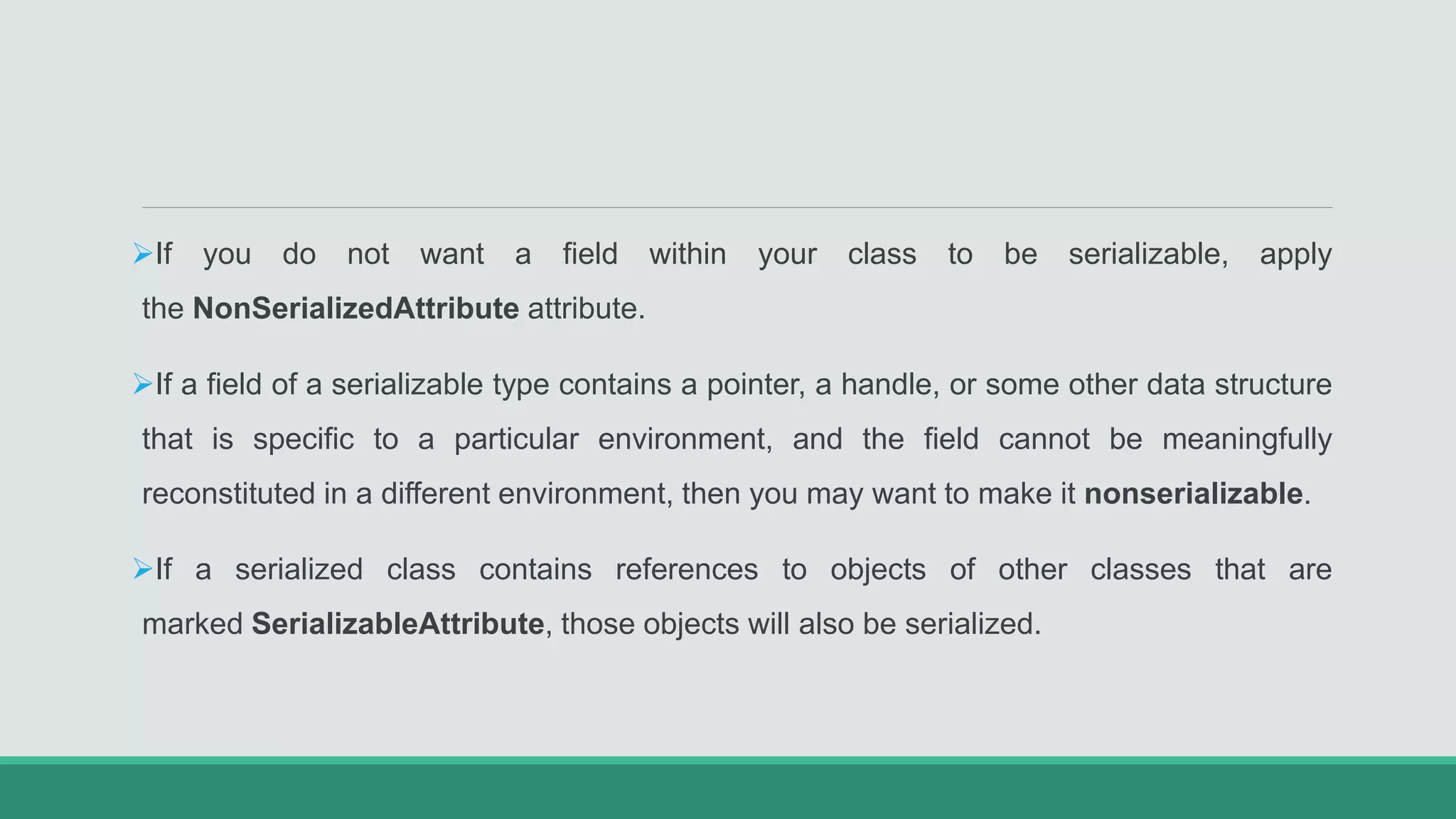 If you do not want a field within your class to be serializable, apply
the NonSerializedAttribute attribute.
If a field of a serializable type contains a pointer, a handle, or some other data structure
that is specific to a particular environment, and the field cannot be meaningfully
reconstituted in a different environment, then you may want to make it nonserializable.
If a serialized class contains references to objects of other classes that are
marked SerializableAttribute, those objects will also be serialized.
 