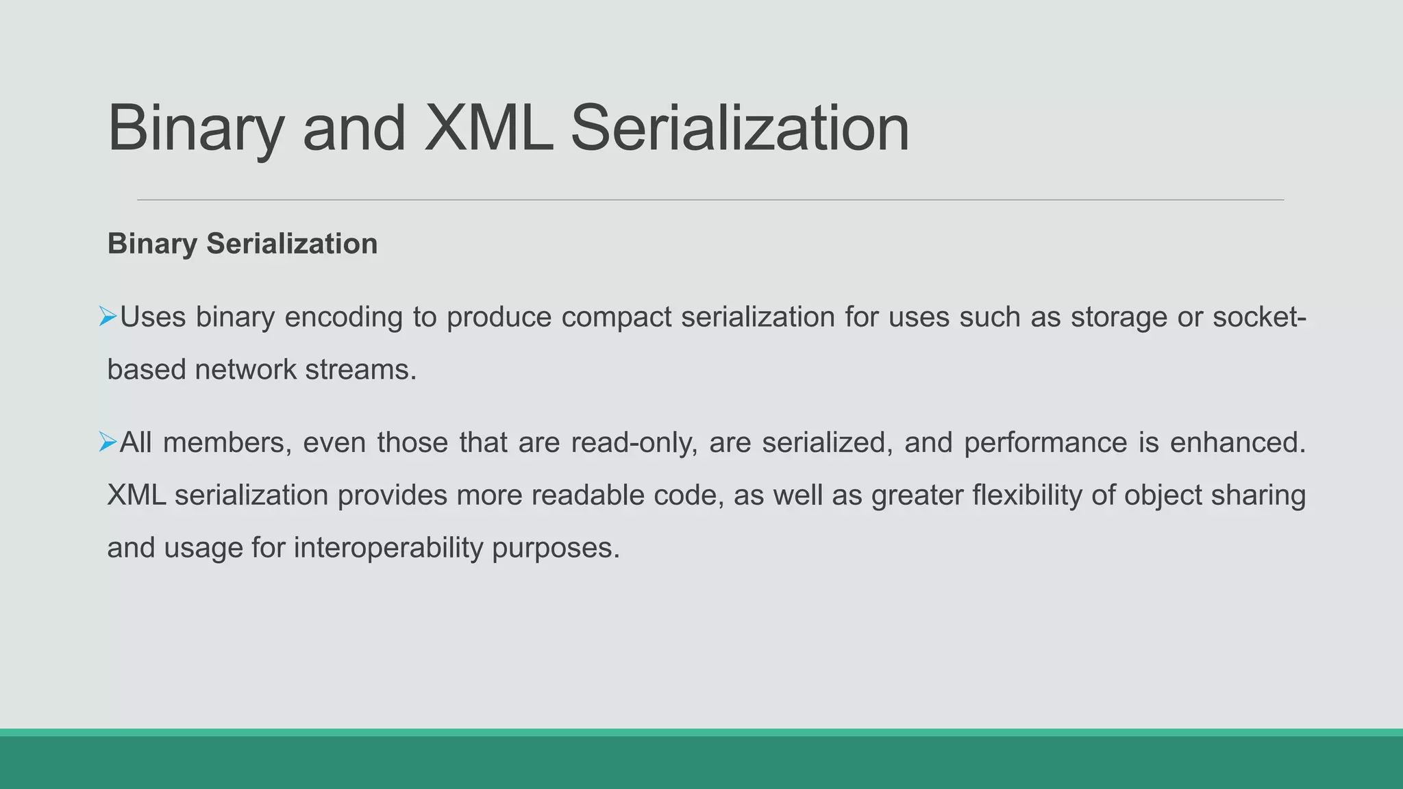 Binary and XML Serialization
Binary Serialization
Uses binary encoding to produce compact serialization for uses such as storage or socket-
based network streams.
All members, even those that are read-only, are serialized, and performance is enhanced.
XML serialization provides more readable code, as well as greater flexibility of object sharing
and usage for interoperability purposes.
 