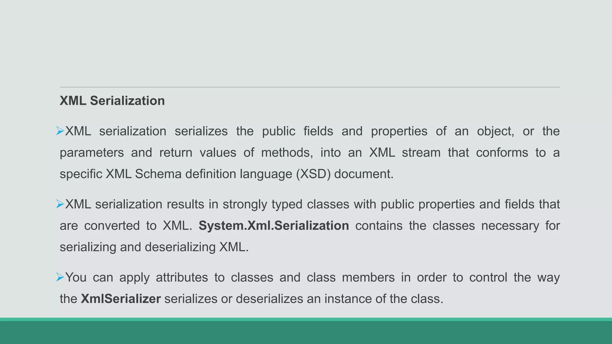 XML Serialization
XML serialization serializes the public fields and properties of an object, or the
parameters and return values of methods, into an XML stream that conforms to a
specific XML Schema definition language (XSD) document.
XML serialization results in strongly typed classes with public properties and fields that
are converted to XML. System.Xml.Serialization contains the classes necessary for
serializing and deserializing XML.
You can apply attributes to classes and class members in order to control the way
the XmlSerializer serializes or deserializes an instance of the class.
 