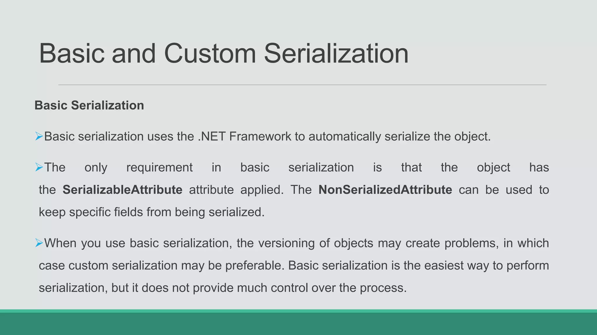 Basic and Custom Serialization
Basic Serialization
Basic serialization uses the .NET Framework to automatically serialize the object.
The only requirement in basic serialization is that the object has
the SerializableAttribute attribute applied. The NonSerializedAttribute can be used to
keep specific fields from being serialized.
When you use basic serialization, the versioning of objects may create problems, in which
case custom serialization may be preferable. Basic serialization is the easiest way to perform
serialization, but it does not provide much control over the process.
 