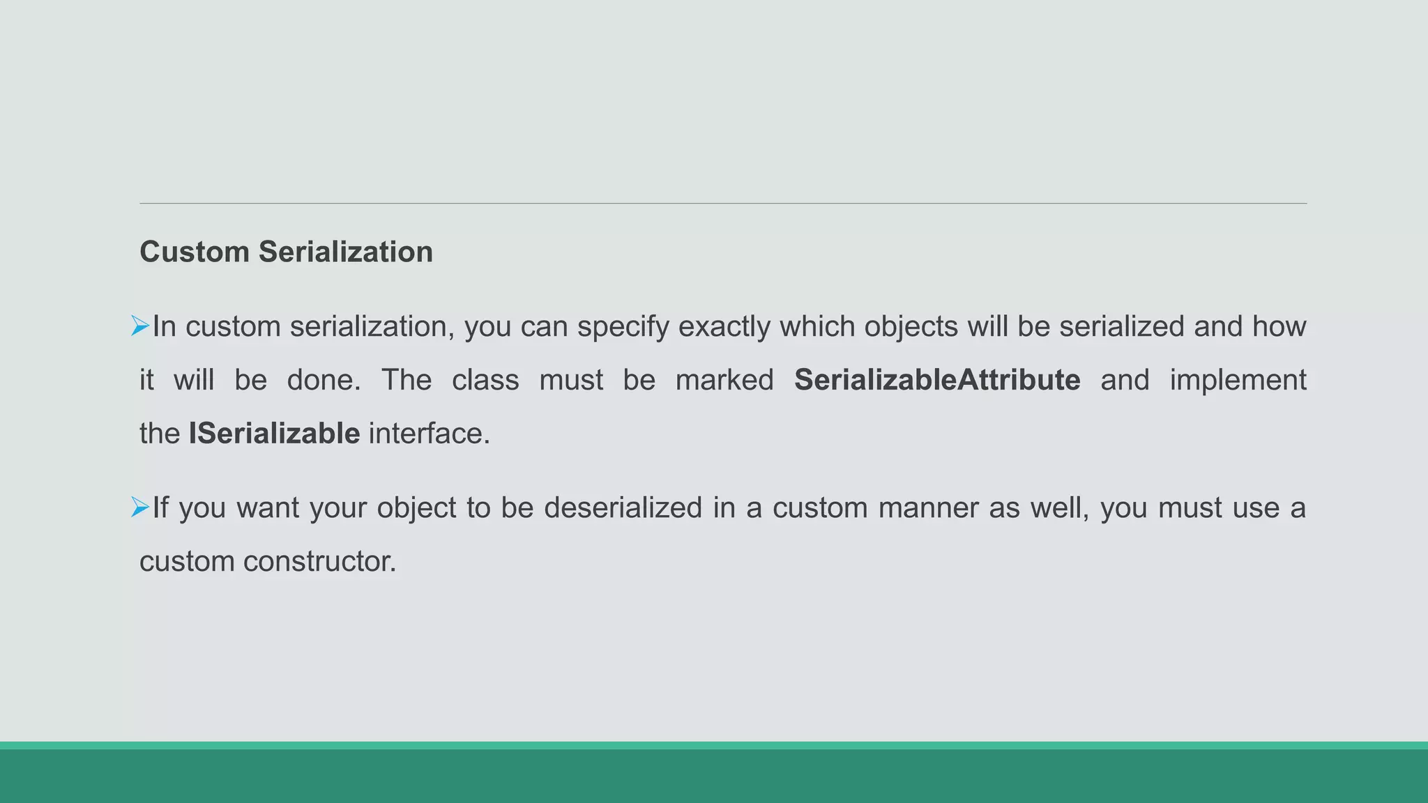 Custom Serialization
In custom serialization, you can specify exactly which objects will be serialized and how
it will be done. The class must be marked SerializableAttribute and implement
the ISerializable interface.
If you want your object to be deserialized in a custom manner as well, you must use a
custom constructor.
 