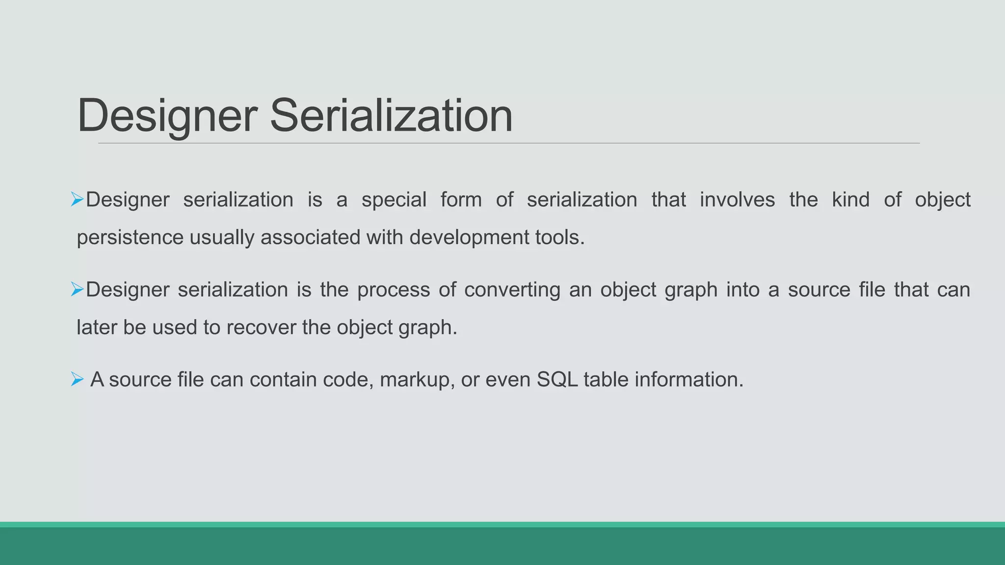Designer Serialization
Designer serialization is a special form of serialization that involves the kind of object
persistence usually associated with development tools.
Designer serialization is the process of converting an object graph into a source file that can
later be used to recover the object graph.
 A source file can contain code, markup, or even SQL table information.
 
